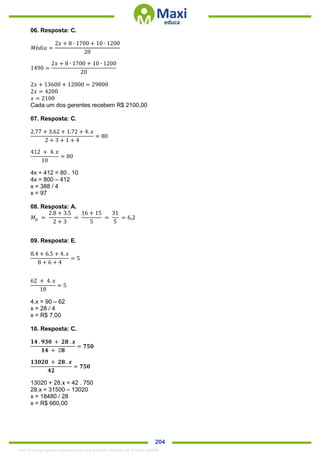 . 204
06. Resposta: C.
𝑀é𝑑𝑖𝑎 =
2𝑥 + 8 ∙ 1700 + 10 ∙ 1200
20
1490 =
2𝑥 + 8 ∙ 1700 + 10 ∙ 1200
20
2𝑥 + 13600 + 12000 = 29800
2𝑥 = 4200
𝑥 = 2100
Cada um dos gerentes recebem R$ 2100,00
07. Resposta: C.
2.77 + 3.62 + 1.72 + 4. 𝑥
2 + 3 + 1 + 4
= 80
412 + 4. 𝑥
10
= 80
4x + 412 = 80 . 10
4x = 800 – 412
x = 388 / 4
x = 97
08. Resposta: A.
𝑀 𝑝 =
2.8 + 3.5
2 + 3
=
16 + 15
5
=
31
5
= 6,2
09. Resposta: E.
8.4 + 6.5 + 4. 𝑥
8 + 6 + 4
= 5
62 + 4. 𝑥
18
= 5
4.x = 90 – 62
x = 28 / 4
x = R$ 7,00
10. Resposta: C.
𝟏𝟒 . 𝟗𝟑𝟎 + 𝟐𝟖 . 𝒙
𝟏𝟒 + 2𝟖
= 𝟕𝟓𝟎
𝟏𝟑𝟎𝟐𝟎 + 𝟐𝟖 . 𝒙
𝟒𝟐
= 𝟕𝟓𝟎
13020 + 28.x = 42 . 750
28.x = 31500 – 13020
x = 18480 / 28
x = R$ 660,00
1342178 E-book gerado especialmente para ALOISIO AMARAL DE SOUZA JUNIOR
 