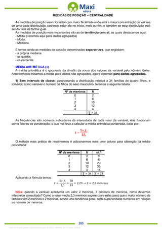 . 205
MEDIDAS DE POSIÇÃO – CENTRALIDADE
As medidas de posição visam localizar com maior facilidade onde está a maior concentração de valores
de uma dada distribuição, podendo estar ela no início, meio ou fim; e também se esta distribuição está
sendo feita de forma igual.
As medidas de posição mais importantes são as de tendência central, as quais destacamos aqui:
- Média (veremos aqui para dados agrupados)
- Moda;
- Mediana.
E temos ainda as medidas de posição denominadas separatrizes, que englobam:
- a própria mediana
- os quartis;
- os percentis.
MÉDIA ARITMÉTICA (𝒙̅)
A média aritmética é o quociente da divisão da soma dos valores da variável pelo número deles.
Anteriormente tratamos a média para dados não agrupados, agora veremos para dados agrupados.
1) Sem intervalo de classe: considerando a distribuição relativa a 34 famílias de quatro filhos, e
tomando como variável o número de filhos do sexo masculino, teremos a seguinte tabela:
Nº de meninos fi
0 2
1 6
2 10
3 12
4 4
∑ = 34
As frequências são números indicadores da intensidade de cada valor da variável, elas funcionam
como fatores de ponderação, o que nos leva a calcular a média aritmética ponderada, dada por:
𝒙̅ =
𝚺𝒙𝒊 𝒇𝒊
𝚺𝒇𝒊
O método mais prático de resolvermos é adicionarmos mais uma coluna para obtenção da média
ponderada:
Nº de meninos fi xi.fi
0 2 0
1 6 6
2 10 20
3 12 36
4 4 16
∑ = 34 ∑ = 78
Aplicando a fórmula temos:
𝑥̅ =
Σ𝑥𝑖 𝑓𝑖
Σ𝑓𝑖
=
78
34
= 2,29 → 𝑥̅ = 2,3 𝑚𝑒𝑛𝑖𝑛𝑜𝑠
Nota: quando a variável apresenta um valor 2 meninos, 3 décimos de meninos, como devemos
interpretar o resultado? Como o valor médio 2,3 meninos sugere (para este caso) que o maior número de
famílias tem 2 meninos e 2 meninas, sendo uma tendência geral, certa superioridade numérica em relação
ao número de meninos.
1342178 E-book gerado especialmente para ALOISIO AMARAL DE SOUZA JUNIOR
 