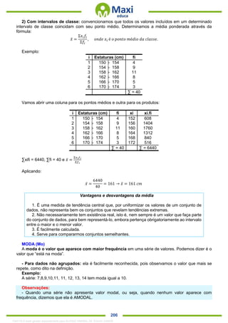 . 206
2) Com intervalos de classe: convencionamos que todos os valores incluídos em um determinado
intervalo de classe coincidam com seu ponto médio. Determinamos a média ponderada através da
fórmula:
𝑥̅ =
Σ𝑥𝑖 𝑓𝑖
Σ𝑓𝑖
, 𝑜𝑛𝑑𝑒 𝑥𝑖 é 𝑜 𝑝𝑜𝑛𝑡𝑜 𝑚é𝑑𝑖𝑜 𝑑𝑎 𝑐𝑙𝑎𝑠𝑠𝑒.
Exemplo:
i Estaturas (cm) fi
1 150 ├ 154 4
2 154 ├ 158 9
3 158 ├ 162 11
4 162 ├ 166 8
5 166 ├ 170 5
6 170 ├ 174 3
∑ = 40
Vamos abrir uma coluna para os pontos médios e outra para os produtos:
i Estaturas (cm) fi xi xi.fi
1 150 ├ 154 4 152 608
2 154 ├ 158 9 156 1404
3 158 ├ 162 11 160 1760
4 162 ├ 166 8 164 1312
5 166 ├ 170 5 168 840
6 170 ├ 174 3 172 516
∑ = 40 ∑ = 6440
∑xifi = 6440, ∑fi = 40 e 𝑥̅ =
Σ𝑥 𝑖 𝑓𝑖
Σ𝑓𝑖
Aplicando:
𝑥̅ =
6440
40
= 161 → 𝑥̅ = 161 𝑐𝑚
Vantagens e desvantagens da média
1. É uma medida de tendência central que, por uniformizar os valores de um conjunto de
dados, não representa bem os conjuntos que revelam tendências extremas.
2. Não necessariamente tem existência real, isto é, nem sempre é um valor que faça parte
do conjunto de dados, para bem representá-lo, embora pertença obrigatoriamente ao intervalo
entre o maior e o menor valor.
3. É facilmente calculada.
4. Serve para compararmos conjuntos semelhantes.
MODA (Mo)
A moda é o valor que aparece com maior frequência em uma série de valores. Podemos dizer é o
valor que “está na moda”.
- Para dados não agrupados: ela é facilmente reconhecida, pois observamos o valor que mais se
repete, como dito na definição.
Exemplo:
A série: 7,8,9,10,11, 11, 12, 13, 14 tem moda igual a 10.
Observações:
- Quando uma série não apresenta valor modal, ou seja, quando nenhum valor aparece com
frequência, dizemos que ela é AMODAL.
1342178 E-book gerado especialmente para ALOISIO AMARAL DE SOUZA JUNIOR
 