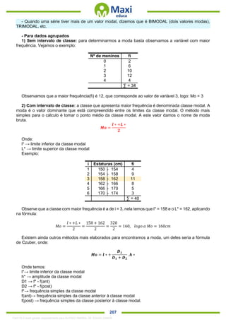 . 207
- Quando uma série tiver mais de um valor modal, dizemos que é BIMODAL (dois valores modas),
TRIMODAL, etc.
- Para dados agrupados
1) Sem intervalo de classe: para determinarmos a moda basta observamos a variável com maior
frequência. Vejamos o exemplo:
Nº de meninos fi
0 2
1 6
2 10
3 12
4 4
∑ = 34
Observamos que a maior frequência(fi) é 12, que corresponde ao valor de variável 3, logo: Mo = 3
2) Com intervalo de classe: a classe que apresenta maior frequência é denominada classe modal. A
moda é o valor dominante que está compreendido entre os limites da classe modal. O método mais
simples para o cálculo é tomar o ponto médio da classe modal. A este valor damos o nome de moda
bruta.
𝑴𝒐 =
𝒍 ∗ +𝑳 ∗
𝟐
Onde:
l* → limite inferior da classe modal
L* → limite superior da classe modal
Exemplo:
i Estaturas (cm) fi
1 150 ├ 154 4
2 154 ├ 158 9
3 158 ├ 162 11
4 162 ├ 166 8
5 166 ├ 170 5
6 170 ├ 174 3
∑ = 40
Observe que a classe com maior frequência é a de i = 3, nela temos que l* = 158 e o L* = 162, aplicando
na fórmula:
𝑀𝑜 =
𝑙 ∗ +𝐿 ∗
2
=
158 + 162
2
=
320
2
= 160, 𝑙𝑜𝑔𝑜 𝑎 𝑀𝑜 = 160𝑐𝑚
Existem ainda outros métodos mais elaborados para encontramos a moda, um deles seria a fórmula
de Czuber, onde:
𝑴𝒐 = 𝒍 ∗ +
𝑫 𝟏
𝑫 𝟏 + 𝑫 𝟐
. 𝒉 ∗
Onde temos:
l*→ limite inferior da classe modal
h* → amplitude da classe modal
D1 → f* - f(ant)
D2 → f* - f(post)
f*→ frequência simples da classe modal
f(ant)→ frequência simples da classe anterior à classe modal
f(post) → frequência simples da classe posterior à classe modal.
1342178 E-book gerado especialmente para ALOISIO AMARAL DE SOUZA JUNIOR
 
