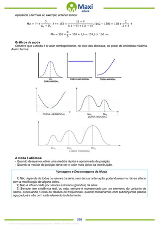 . 208
Aplicando a fórmula ao exemplo anterior temos:
𝑀𝑜 = 𝑙 ∗ +
𝐷1
𝐷1 + 𝐷2
. ℎ ∗= 158 +
11 − 9
(11 − 9) + (11 − 8)
. (162 − 158) = 158 +
2
2 + 3
. 4
𝑀𝑜 = 158 +
8
5
= 158 + 1,6 = 159,6 ≅ 160 𝑐𝑚
Gráficos da moda
Observe que a moda é o valor correspondente, no eixo das abcissas, ao ponto de ordenada máxima.
Assim temos:
A moda é utilizada:
- Quando desejamos obter uma medida rápida e aproximada de posição;
- Quando a medida de posição deve ser o valor mais típico da distribuição.
Vantagens e Desvantagens da Moda
1) Não depende de todos os valores da série, nem de sua ordenação, podendo mesmo não se alterar
com a modificação de alguns deles.
2) Não é influenciada por valores extremos (grandes) da série.
3) Sempre tem existência real, ou seja, sempre é representada por um elemento do conjunto de
dados, excetuando o caso de classes de frequências, quando trabalhamos com subconjuntos (dados
agrupados) e não com cada elemento isoladamente.
1342178 E-book gerado especialmente para ALOISIO AMARAL DE SOUZA JUNIOR
 