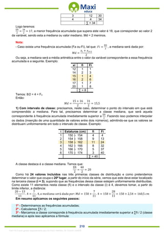 . 210
3 12 30
4 4 34
∑ = 34
Logo teremos:
Σfi
2
=
34
2
= 17, a menor frequência acumulada que supera este valor é 18, que corresponder ao valor 2
da variável, sendo esta a mediana ou valor mediano. Md = 2 meninos.
Nota:
- Caso exista uma frequência acumulada (Fa ou Fi), tal que: 𝐹𝑖 =
Σfi
2
, a mediana será dada por:
𝑀𝑑 =
𝑥𝑖 + 𝑥𝑖+1
2
Ou seja, a mediana será a média aritmética entre o valor da variável correspondente a essa frequência
acumulada e a seguinte. Exemplo:
xi fi Fi
12 1 1
14 2 3
15 1 4
16 2 6
17 1 7
20 1 8
∑ = 8
Temos: 8/2 = 4 = F3
Então:
𝑀𝑑 =
15 + 16
2
=
31
2
= 15,5
1) Com intervalo de classe: precisamos, neste caso, determinar o ponto do intervalo em que está
compreendido a mediana. Para tal, precisamos determinar a classe mediana, que será aquela
correspondente à frequência acumulada imediatamente superior a
Σfi
2
. Fazendo isso podemos interpolar
os dados (inserção de uma quantidade de valores entre dois números), admitindo-se que os valores se
distribuam uniformemente em todo o intervalo de classe. Exemplo:
i Estaturas (cm) fi Fi
1 150 ├ 154 4 4
2 154 ├ 158 9 13
3 158 ├ 162 11 24
4 162 ├ 166 8 32
5 166 ├ 170 5 37
6 170 ├ 174 3 40
∑ = 40
A classe destaca é a classe mediana. Temos que:
Σfi
2
=
40
2
= 20
Como há 24 valores incluídos nas três primeiras classes de distribuição e como pretendemos
determinar o valor que ocupa o 20º lugar, a partir do início da série, vemos que este deve estar localizado
na terceira classe (i = 3), supondo que as frequências dessa classe estejam uniformemente distribuídas.
Como existe 11 elementos nesta classe (fi) e o intervalo da classe (i) é 4, devemos tomar, a partir do
limite inferior, a distância:
20 − 13
11
. 4 =
7
11
. 4, 𝑎 𝑚𝑒𝑑𝑖𝑎𝑛𝑎 𝑠𝑒𝑟á 𝑑𝑎𝑑𝑎 𝑝𝑜𝑟: 𝑀𝑑 = 158 +
7
11
. 4 = 158 +
28
11
= 158 + 2,54 = 160,5 𝑐𝑚
Em resumo aplicamos os seguintes passos:
1º - Determinamos as frequências acumuladas;
2º - Calculamos ∑fi / 2;
3º - Marcamos a classe corresponde à frequência acumulada imediatamente superior a ∑fi / 2 (classe
mediana) e após isso aplicamos a fórmula:
1342178 E-book gerado especialmente para ALOISIO AMARAL DE SOUZA JUNIOR
 