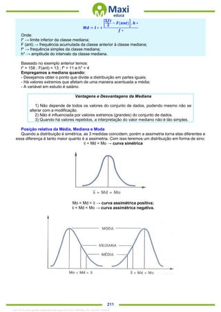 . 211
𝑴𝒅 = 𝒍 ∗ +
[
𝚺𝒇𝒊
𝟐 − 𝑭(𝒂𝒏𝒕)] . 𝒉 ∗
𝒇 ∗
Onde:
l* → limite inferior da classe mediana;
F (ant) → frequência acumulada da classe anterior à classe mediana;
f* → frequência simples da classe mediana;
h* → amplitude do intervalo da classe mediana.
Baseado no exemplo anterior temos:
l* = 158 ; F(ant) = 13 ; f* = 11 e h* = 4
Empregamos a mediana quando:
- Desejamos obter o ponto que divide a distribuição em partes iguais;
- Há valores extremos que afetam de uma maneira acentuada a média;
- A variável em estudo é salário.
Vantagens e Desvantagens da Mediana
1) Não depende de todos os valores do conjunto de dados, podendo mesmo não se
alterar com a modificação.
2) Não é influenciada por valores extremos (grandes) do conjunto de dados.
3) Quando há valores repetidos, a interpretação do valor mediano não é tão simples.
Posição relativa da Média, Mediana e Moda
Quando a distribuição é simétrica, as 3 medidas coincidem; porém a assimetria torna elas diferentes e
essa diferença é tanto maior quanto é a assimetria. Com isso teremos um distribuição em forma de sino:
x̅ = Md = Mo → curva simétrica
Mo < Md < x̅ → curva assimétrica positiva;
x̅ < Md < Mo → curva assimétrica negativa.
1342178 E-book gerado especialmente para ALOISIO AMARAL DE SOUZA JUNIOR
 