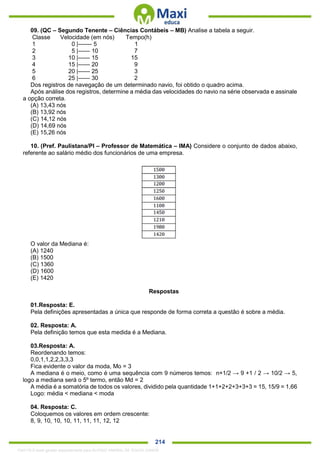 . 214
09. (QC – Segundo Tenente – Ciências Contábeis – MB) Analise a tabela a seguir.
Classe Velocidade (em nós) Tempo(h)
1 0 |------- 5 1
2 5 |------ 10 7
3 10 |------ 15 15
4 15 |------ 20 9
5 20 |------ 25 3
6 25 |------ 30 2
Dos registros de navegação de um determinado navio, foi obtido o quadro acima.
Após análise dos registros, determine a média das velocidades do navio na série observada e assinale
a opção correta.
(A) 13,43 nós
(B) 13,92 nós
(C) 14,12 nós
(D) 14,69 nós
(E) 15,26 nós
10. (Pref. Paulistana/PI – Professor de Matemática – IMA) Considere o conjunto de dados abaixo,
referente ao salário médio dos funcionários de uma empresa.
O valor da Mediana é:
(A) 1240
(B) 1500
(C) 1360
(D) 1600
(E) 1420
Respostas
01.Resposta: E.
Pela definições apresentadas a única que responde de forma correta a questão é sobre a média.
02. Resposta: A.
Pela definição temos que esta medida é a Mediana.
03.Resposta: A.
Reordenando temos:
0,0,1,1,2,2,3,3,3
Fica evidente o valor da moda, Mo = 3
A mediana é o meio, como é uma sequência com 9 números temos: n+1/2 → 9 +1 / 2 → 10/2 → 5,
logo a mediana será o 5º termo, então Md = 2
A média é a somatória de todos os valores, dividido pela quantidade 1+1+2+2+3+3+3 = 15, 15/9 = 1,66
Logo: média < mediana < moda
04. Resposta: C.
Coloquemos os valores em ordem crescente:
8, 9, 10, 10, 10, 11, 11, 11, 12, 12
1342178 E-book gerado especialmente para ALOISIO AMARAL DE SOUZA JUNIOR
 