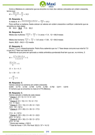 . 215
Como a Mediana é o elemento que se encontra no meio dos valores colocados em ordem crescente,
temos que:
𝑀 =
10 + 11
2
=
21
2
= 10,5
05. Resposta: A.
A média é: 𝑀 =
63,5+70,3+82,2 + 59+71,5
5
=
346,5
5
= 69,3
Para verificar a mediana, basta colocar os valores em ordem crescente e verificar o elemento que se
encontra no meio deles:
59 63,5 70,3 71,5 82,2
06. Resposta: E.
Média das mulheres:
7,3+7,5
2
=
14,8
2
= 7,4 anos = 7,4 . 12 = 88,8 meses
Média dos homens:
7+7,1
2
=
14,1
2
= 7,05 anos = 7,05 . 12 = 84,6 meses
Assim, 88,8 – 84,6 = 4,2 meses
07. Resposta: C.
Pesos 1, 2 e 3, respectivamente. Pedro ficou sabendo que na 1.ª fase desse concurso sua nota foi 7,0
e que na 2.ª fase sua nota foi 4,0.
Sabendo-se que para ser aprovado a média aritmética ponderada final tem que ser, no mínimo, 5
𝑀 =
1.7 + 2.4 + 3. 𝑥
1 + 2 + 3
= 5
15 + 3. 𝑥
6
= 5
15 + 3𝑥 = 6 . 5
3𝑥 = 30 − 15
𝑥 =
15
3
= 5
08. Resposta: C.
Vamos colocar os números em ordem crescente:
0,645 0,719 0,730 0,758 0,775 0,780 0,792 0,811 0,819
O número que se encontra no meio é 0,775 (México).
09. Resposta: C.
Vamos calcular a média de cada classe:
* Classe 1: (0 + 5) / 2 = 5 / 2 = 2,5
2,5 . 1 = 2,5
* Classe 2: (5 + 10) / 2 = 15 / 2 = 7,5
7,5 . 7 = 52,5
* Classe 3: (10 + 15) / 2 = 25 / 2 = 12,5
12,5 . 15 = 187,5
* Classe 4: (15 + 20) / 2 = 35 / 2 = 17,5
17,5 . 9 = 157,5
* Classe 5: (20 + 25) / 2 = 45 / 2 = 22,5
22,5 . 3 = 67,5
* Classe 6: (25 + 30) / 2 = 55 / 2 = 27,5
27,5 . 2 = 55
* Soma das médias = 522,5
* Total de horas = 37h. Por final: 522,5 / 37 = 14,12
1342178 E-book gerado especialmente para ALOISIO AMARAL DE SOUZA JUNIOR
 