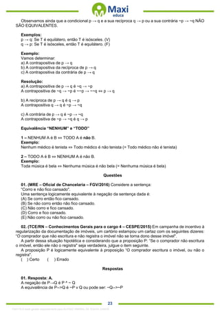 . 23
Observamos ainda que a condicional p → q e a sua recíproca q → p ou a sua contrária ~p → ~q NÃO
SÃO EQUIVALENTES.
Exemplos:
p → q: Se T é equilátero, então T é isósceles. (V)
q → p: Se T é isósceles, então T é equilátero. (F)
Exemplo:
Vamos determinar:
a) A contrapositiva de p → q
b) A contrapositiva da recíproca de p → q
c) A contrapositiva da contrária de p → q
Resolução:
a) A contrapositiva de p → q é ~q → ~p
A contrapositiva de ~q → ~p é ~~p → ~~q ⇔ p → q
b) A recíproca de p → q é q → p
A contrapositiva q → q é ~p → ~q
c) A contrária de p → q é ~p → ~q
A contrapositiva de ~p → ~q é q → p
Equivalência “NENHUM” e “TODO”
1 – NENHUM A é B ⇔ TODO A é não B.
Exemplo:
Nenhum médico é tenista ⇔ Todo médico é não tenista (= Todo médico não é tenista)
2 – TODO A é B ⇔ NENHUM A é não B.
Exemplo:
Toda música é bela ⇔ Nenhuma música é não bela (= Nenhuma música é bela)
Questões
01. (MRE – Oficial de Chancelaria – FGV/2016) Considere a sentença:
“Corro e não fico cansado".
Uma sentença logicamente equivalente à negação da sentença dada é:
(A) Se corro então fico cansado.
(B) Se não corro então não fico cansado.
(C) Não corro e fico cansado.
(D) Corro e fico cansado.
(E) Não corro ou não fico cansado.
02. (TCE/RN – Conhecimentos Gerais para o cargo 4 – CESPE/2015) Em campanha de incentivo à
regularização da documentação de imóveis, um cartório estampou um cartaz com os seguintes dizeres:
“O comprador que não escritura e não registra o imóvel não se torna dono desse imóvel".
A partir dessa situação hipotética e considerando que a proposição P: “Se o comprador não escritura
o imóvel, então ele não o registra" seja verdadeira, julgue o item seguinte.
A proposição P é logicamente equivalente à proposição “O comprador escritura o imóvel, ou não o
registra".
( ) Certo ( ) Errado
Respostas
01. Resposta: A.
A negação de P→Q é P ^ ~ Q
A equivalência de P-->Q é ~P v Q ou pode ser: ~Q-->~P
1342178 E-book gerado especialmente para ALOISIO AMARAL DE SOUZA JUNIOR
 