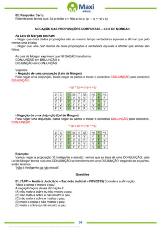 . 24
02. Resposta: Certo.
Relembrando temos que: Se p então q = Não p ou q. (p → q = ~p v q)
NEGAÇÃO DAS PROPOSIÇÕES COMPOSTAS – LEIS DE MORGAN
As Leis de Morgan ensinam
- Negar que duas dadas proposições são ao mesmo tempo verdadeiras equivale a afirmar que pelo
menos uma é falsa
- Negar que uma pelo menos de duas proposições é verdadeira equivale a afirmar que ambas são
falsas.
As Leis de Morgan exprimem que NEGAÇÂO transforma:
CONJUNÇÃO em DISJUNÇÃO e
DISJUNÇÃO em CONJUNÇÃO
Vejamos:
– Negação de uma conjunção (Leis de Morgan)
Para negar uma conjunção, basta negar as partes e trocar o conectivo CONJUNÇÃO pelo conectivo
DISJUNÇÃO.
~ (p ^ q) ⇔ (~p v ~q)
p q ~ (p ^ q) ~p v ~q
V V F V V V F F F
V F V V F F F V V
F V V F F V V V F
F F V F F F V V V
- Negação de uma disjunção (Lei de Morgan)
Para negar uma disjunção, basta negar as partes e trocar o conectivo DISJUNÇÃO pelo conectivo-
CONJUNÇÃO.
~ (p v q) ⇔ (~p ^ ~q)
p q ~ (p v q) ~p ^ ~q
V V F V V V F F F
V F F V V F F F V
F V F F V V V F F
F F V F F F V V V
Exemplo:
Vamos negar a proposição “É inteligente e estuda”, vemos que se trata de uma CONJUNÇÂO, pela
Lei de Morgan temos que uma CONJUNÇÃO se transforma em uma DISJUNÇÃO, negando-se as partes,
então teremos:
“Não é inteligente ou não estuda”
Questões
01. (TJ/PI – Analista Judiciário – Escrivão Judicial – FGV/2015) Considere a afirmação:
“Mato a cobra e mostro o pau"
A negação lógica dessa afirmação é:
(A) não mato a cobra ou não mostro o pau;
(B) não mato a cobra e não mostro o pau;
(C) não mato a cobra e mostro o pau;
(D) mato a cobra e não mostro o pau;
(E) mato a cobra ou não mostro o pau.
1342178 E-book gerado especialmente para ALOISIO AMARAL DE SOUZA JUNIOR
 