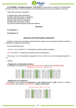 . 25
02. (CODEMIG – Advogado Societário – FGV/2015) Em uma empresa, o diretor de um departamento
percebeu que Pedro, um dos funcionários, tinha cometido alguns erros em seu trabalho e comentou:
“Pedro está cansado ou desatento."
A negação lógica dessa afirmação é:
(A) Pedro está descansado ou desatento.
(B) Pedro está descansado ou atento.
(C) Pedro está cansado e desatento.
(D) Pedro está descansado e atento.
(E) Se Pedro está descansado então está desatento.
Respostas
01. Resposta: A
02. Resposta: D.
NEGAÇÃO DAS PROPOSIÇÕES COMPOSTAS
Quando se nega uma proposição composta primitiva, gera-se outra proposição também composta e
equivalente à negação de sua primitiva.
De modo geral temos que:
~ (p ♦ q) ⇔ (p ♪ q), onde “♦” e “♪” representam conectivos lógicos quaisquer.
Obs.: O símbolo “⇔” representa equivalência entre as proposições.
Tem-se que: “p ♪ q” é equivalente à negação de “p ♦ q” e ainda “p ♦ q” é uma proposição oposta à “p
♪ q”.
Vejamos:
– Negação de uma disjunção exclusiva
Por definição, ao negar-se uma DISJUNÇÃO EXCLUSIVA, gera-se uma BICONDICIONAL.
~ (p v q) ⇔ (p ↔ q) ⇔ (p → q) ^ (q → p)
p q ~ (p v q) p ↔ q (p → q) ^ (q → p)
V V V V F V V V V V V V V V V V
V F F V V F V F F V F F F F V V
F V F F V V F F V F V V F V F F
F F V F F F F V F F V F V F V F
- Negação de uma condicional
Ao negar-se uma condicional, conserva-se o valor lógico de sua 1ª parte, troca-se o conectivo
CONDICIONAL pelo conectivo CONJUNÇÃO e nega-se sua 2ª parte.
~ (p → q) ⇔ (p ^ ~q) ⇔ ~~ p ^ ~q
p q ~ (p → q) p ^ ~q
V V F V V V V F F
V F V V F F V V V
F V F F V V F F F
F F F F V F F F V
1342178 E-book gerado especialmente para ALOISIO AMARAL DE SOUZA JUNIOR
 