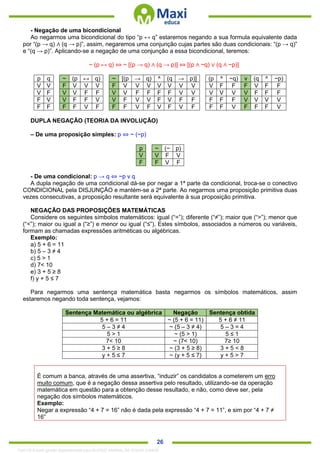 . 26
- Negação de uma bicondicional
Ao negarmos uma bicondicional do tipo “p ↔ q” estaremos negando a sua formula equivalente dada
por “(p → q) ∧ (q → p)”, assim, negaremos uma conjunção cujas partes são duas condicionais: “(p → q)”
e “(q → p)”. Aplicando-se a negação de uma conjunção a essa bicondicional, teremos:
~ (p ↔ q) ⇔ ~ [(p → q) ∧ (q → p)] ⇔ [(p ∧ ~q) ∨ (q ∧ ~p)]
p q ~ (p ↔ q) ~ [(p → q) ^ (q → p)] (p ^ ~q) v (q ^ ~p)
V V F V V V F V V V V V V V V F F F V F F
V F V V F F V V F F F F V V V V V V F F F
F V V F F V V F V V F V F F F F F V V V V
F F F F V F F F V F V F V F F F V F F F V
DUPLA NEGAÇÃO (TEORIA DA INVOLUÇÃO)
– De uma proposição simples: p ⇔ ~ (~p)
p ~ (~ p)
V V F V
F F V F
- De uma condicional: p → q ⇔ ~p v q
A dupla negação de uma condicional dá-se por negar a 1ª parte da condicional, troca-se o conectivo
CONDICIONAL pela DISJUNÇÃO e mantém-se a 2ª parte. Ao negarmos uma proposição primitiva duas
vezes consecutivas, a proposição resultante será equivalente à sua proposição primitiva.
NEGAÇÃO DAS PROPOSIÇÕES MATEMÁTICAS
Considere os seguintes símbolos matemáticos: igual (“=”); diferente (“≠”); maior que (“>”); menor que
(“<”); maior ou igual a (“≥”) e menor ou igual (“≤”). Estes símbolos, associados a números ou variáveis,
formam as chamadas expressões aritméticas ou algébricas.
Exemplo:
a) 5 + 6 = 11
b) 5 – 3 ≠ 4
c) 5 > 1
d) 7< 10
e) 3 + 5 ≥ 8
f) y + 5 ≤ 7
Para negarmos uma sentença matemática basta negarmos os símbolos matemáticos, assim
estaremos negando toda sentença, vejamos:
Sentença Matemática ou algébrica Negação Sentença obtida
5 + 6 = 11 ~ (5 + 6 = 11) 5 + 6 ≠ 11
5 – 3 ≠ 4 ~ (5 – 3 ≠ 4) 5 – 3 = 4
5 > 1 ~ (5 > 1) 5 ≤ 1
7< 10 ~ (7< 10) 7≥ 10
3 + 5 ≥ 8 ~ (3 + 5 ≥ 8) 3 + 5 < 8
y + 5 ≤ 7 ~ (y + 5 ≤ 7) y + 5 > 7
É comum a banca, através de uma assertiva, “induzir” os candidatos a cometerem um erro
muito comum, que é a negação dessa assertiva pelo resultado, utilizando-se da operação
matemática em questão para a obtenção desse resultado, e não, como deve ser, pela
negação dos símbolos matemáticos.
Exemplo:
Negar a expressão “4 + 7 = 16” não é dada pela expressão “4 + 7 = 11”, e sim por “4 + 7 ≠
16”
1342178 E-book gerado especialmente para ALOISIO AMARAL DE SOUZA JUNIOR
 