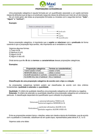 . 27
PROPOSIÇÕES CATEGÓRICAS
Uma proposição categórica é aquela formada por um quantificador associado a um sujeito (primeira
classe de atributos) que se liga a um predicado (segunda classe de atributos) por meio de um elo (cópula).
De um modo geral, são todas as proposições formadas ou iniciadas com o seguintes termos: “todo”,
“algum” e “nenhum”.
Exemplo:
Numa proposição categórica, é importante que o sujeito se relacionar com o predicado de forma
coerente e que a proposição faça sentido, não importando se é verdadeira ou falsa.
Vejamos algumas formas:
1) Todo A é B.
2) Nenhum A é B.
3) Algum A é B.
4) Algum A não é B.
Onde temos que A e B são os termos ou características dessas proposições categóricas.
Exemplos:
Proposição categórica Termos ou características
TODO lutador é forte. lutador e forte
NENHUM atleta é ocioso atleta e ocioso
ALGUM estudante é canhoto estudante e canhoto
ALGUMA ilha não é habitável ilha e habitável
Classificação de uma proposição categórica de acordo com o tipo e a relação
As proposições categóricas também podem ser classificadas de acordo com dois critérios
fundamentais: qualidade e extensão ou quantidade.
Qualidade: O critério de qualidade classifica uma proposição categórica em afirmativa ou negativa.
Extensão: O critério de extensão ou quantidade classifica uma proposição categórica em universal ou
particular. A classificação dependerá do quantificador que é utilizado na proposição.
Universais {
universal afirmativa: TODO A é B.
universal negativa:NENHUM A é B.
Particulares {
particular afirmativa: ALGUM A é B.
partiular negativa:ALGUM A NÂO é B.
Entre as proposições existem tipos e relações, estas vem desde a época de Aristóteles, que de acordo
com a qualidade e a extensão, classificam-se em quatro tipos, representados pelas letras A, E, I e O.
Vejamos cada uma delas:
1342178 E-book gerado especialmente para ALOISIO AMARAL DE SOUZA JUNIOR
 