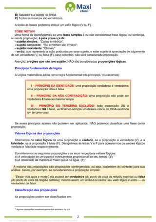. 2
B) Salvador é a capital do Brasil.
C) Todos os músicos são românticos.
A todas as frases podemos atribuir um valor lógico (V ou F).
TOME NOTA!!!
Uma forma de identificarmos se uma frase simples é ou não considerada frase lógica, ou sentença,
ou ainda proposição, é pela presença de:
- sujeito simples: "Carlos é médico";
- sujeito composto: "Rui e Nathan são irmãos";
- sujeito inexistente: "Choveu"
- verbo, que representa a ação praticada por esse sujeito, e estar sujeita à apreciação de julgamento
de ser verdadeira (V) ou falsa (F), caso contrário, não será considerada proposição.
Atenção: orações que não tem sujeito, NÃO são consideradas proposições lógicas.
Princípios fundamentais da lógica
A Lógica matemática adota como regra fundamental três princípios1
(ou axiomas):
I – PRÍNCIPIO DA IDENTIDADE: uma proposição verdadeira é verdadeira;
uma proposição falsa é falsa.
II – PRINCÍPIO DA NÃO CONTRADIÇÃO: uma proposição não pode ser
verdadeira E falsa ao mesmo tempo.
III – PRINCÍPIO DO TERCEIRO EXCLUÍDO: toda proposição OU é
verdadeira OU é falsa, verificamos sempre um desses casos, NUNCA existindo
um terceiro caso.
Se esses princípios acimas não puderem ser aplicados, NÃO podemos classificar uma frase como
proposição.
Valores lógicos das proposições
Chamamos de valor lógico de uma proposição a verdade, se a proposição é verdadeira (V), e a
falsidade, se a proposição é falsa (F). Designamos as letras V e F para abreviarmos os valores lógicos
verdade e falsidade respectivamente.
Consideremos as seguintes proposições e os seus respectivos valores lógicos:
a) A velocidade de um corpo é inversamente proporcional ao seu tempo. (V)
b) A densidade da madeira é maior que a da água. (F)
A maioria das proposições são proposições contingenciais, ou seja, dependem do contexto para sua
análise. Assim, por exemplo, se considerarmos a proposição simples:
“Existe vida após a morte”, ela poderá ser verdadeira (do ponto de vista da religião espírita) ou falsa
(do ponto de vista da religião católica); mesmo assim, em ambos os casos, seu valor lógico é único — ou
verdadeiro ou falso.
Classificação das proposições
As proposições podem ser classificadas em:
1 Algumas bibliografias consideram apenas dois axiomas o II e o III.
1342178 E-book gerado especialmente para ALOISIO AMARAL DE SOUZA JUNIOR
 