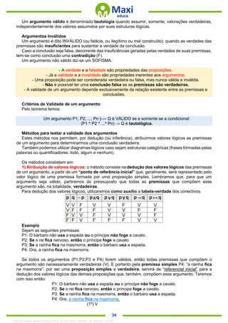 . 34
Um argumento válido é denominado tautologia quando assumir, somente, valorações verdadeiras,
independentemente dos valores assumidos por suas estruturas lógicas.
Argumentos Inválidos
Um argumento é dito INVÁLIDO (ou falácia, ou ilegítimo ou mal construído), quando as verdades das
premissas são insuficientes para sustentar a verdade da conclusão.
Caso a conclusão seja falsa, decorrente das insuficiências geradas pelas verdades de suas premissas,
tem-se como conclusão uma contradição (F).
Um argurmento não válido diz-se um SOFISMA.
- A verdade e a falsidade são propriedades das proposições.
- Já a validade e a invalidade são propriedades inerentes aos argumentos.
- Uma proposição pode ser considerada verdadeira ou falsa, mas nunca válida e inválida.
- Não é possível ter uma conclusão falsa se as premissas são verdadeiras.
- A validade de um argumento depende exclusivamente da relação existente entre as premissas e
conclusões.
Critérios de Validade de um argumento
Pelo teorema temos:
Um argumento P1, P2, ..., Pn |---- Q é VÁLIDO se e somente se a condicional:
(P1 ^ P2 ^ ...^ Pn) → Q é tautológica.
Métodos para testar a validade dos argumentos
Estes métodos nos permitem, por dedução (ou inferência), atribuirmos valores lógicos as premissas
de um argumento para determinarmos uma conclusão verdadeira.
Também podemos utilizar diagramas lógicos caso sejam estruturas categóricas (frases formadas pelas
palavras ou quantificadores: todo, algum e nenhum).
Os métodos constistem em:
1) Atribuição de valores lógicos: o método consiste na dedução dos valores lógicos das premissas
de um argumento, a partir de um “ponto de referência inicial” que, geralmente, será representado pelo
valor lógico de uma premissa formada por uma proposição simples. Lembramos que, para que um
argumento seja válido, partiremos do pressuposto que todas as premissas que compõem esse
argumento são, na totalidade, verdadeiras.
Para dedução dos valores lógicos, utilizaremos como auxílio a tabela-verdade dos conectivos.
Exemplo
Sejam as seguintes premissas:
P1: O bárbaro não usa a espada ou o príncipe não foge a cavalo.
P2: Se o rei fica nervoso, então o príncipe foge a cavalo.
P3: Se a rainha fica na masmorra, então o bárbaro usa a espada.
P4: Ora, a rainha fica na masmorra.
Se todos os argumentos (P1,P2,P3 e P4) forem válidos, então todas premissas que compõem o
argumento são necessariamente verdadeiras (V). E portanto pela premissa simples P4: “a rainha fica
na masmorra”; por ser uma proposição simples e verdadeira, servirá de “referencial inicial” para a
dedução dos valores lógicos das demais proposições que, também, compõem esse argumento. Teremos
com isso então:
P1: O bárbaro não usa a espada ou o príncipe não foge a cavalo.
P2: Se o rei fica nervoso, então o príncipe foge a cavalo.
P3: Se a rainha fica na masmorra, então o bárbaro usa a espada.
P4: Ora, a rainha fica na masmorra.
(1º) V
1342178 E-book gerado especialmente para ALOISIO AMARAL DE SOUZA JUNIOR
 