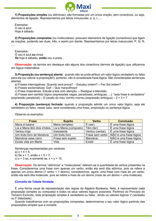. 3
1) Proposições simples (ou atômicas): são formadas por um única oração, sem conectivos, ou seja,
elementos de ligação. Representamos por letras minusculas: p, q, r,... .
Exemplos:
O céu é azul.
Hoje é sábado.
2) Proposições compostas (ou moleculares): possuem elementos de ligação (conectivos) que ligam
as orações, podendo ser duas, três, e assim por diante. Representamos por letras maiusculas: P, Q, R,
... .
Exemplos:
O ceu é azul ou cinza.
Se hoje é sábado, então vou a praia.
Observação: os termos em destaque são alguns dos conectivos (termos de ligação) que utilizamos
em lógica matemática.
3) Proposição (ou sentença) aberta: quando não se pode atribuir um valor lógico verdadeiro ou falso
para ela (ou valorar a proposição!), portanto, não é considerada frase lógica. São consideradas sentenças
abertas:
a) Frases interrogativas: Quando será prova? - Estudou ontem? – Fez Sol ontem?
b) Frases exclamativas: Gol! – Que maravilhoso!
c) Frase imperativas: Estude e leia com atenção. – Desligue a televisão.
d) Frases sem sentido lógico (expressões vagas, paradoxais, ambíguas, ...): “esta frase é verdadeira”
(expressão paradoxal) – O cavalo do meu vizinho morreu (expressão ambígua) – 2 + 3 + 7
4) Proposição (sentença) fechada: quando a proposição admitir um único valor lógico, seja ele
verdadeiro ou falso, nesse caso, será considerada uma frase, proposição ou sentença lógica.
Observe os exemplos:
Frase Sujeito Verbo Conclusão
Maria é baiana Maria (simples) É (ser) É uma frase lógica
Lia e Maria têm dois irmãos Lia e Maria (composto) Têm (ter) É uma frase lógica
Ventou hoje Inexistente Ventou (ventar) É uma frase lógica
Um lindo livro de literatura Um lindo livro Frase sem verbo NÂO é uma frase lógica
Manobrar esse carro Frase sem sujeito Manobrar NÂO é uma frase lógica
Existe vida em Marte Vida Existir É uma frase lógica
Sentenças representadas por variáveis
a) x + 4 > 5;
b) Se x > 1, então x + 5 < 7;
c) x = 3 se, e somente se, x + y = 15.
Observação: Os termos “atômicos” e “moleculares” referem-se à quantidade de verbos presentes na
frase. Consideremos uma frase com apenas um verbo, então ela será dita atômica, pois se refere a
apenas um único átomo (1 verbo = 1 átomo); consideremos, agora, uma frase com mais de um verbo,
então ela será dita molecular, pois se refere a mais de um átomo (mais de um átomo = uma molécula).
Conceito de Tabela Verdade
É uma forma usual de representação das regras da Álgebra Booleana. Nela, é representada cada
proposição (simples ou composta) e todos os seus valores lógicos possíveis. Partimos do Princípio do
Terceiro Excluído, toda proposição simples é verdadeira ou falsa , tendo os valores lógicos V (verdade)
ou F (falsidade).
Quando trabalhamos com as proposições compostas, determinamos o seu valor lógico partindo das
proposições simples que a compõe.
1342178 E-book gerado especialmente para ALOISIO AMARAL DE SOUZA JUNIOR
 