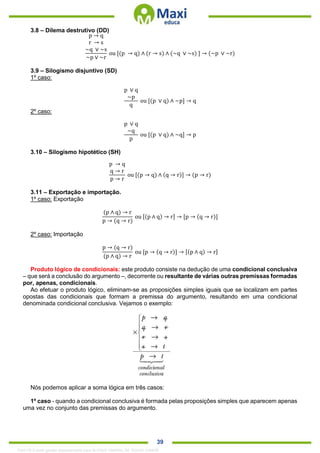 . 39
3.8 – Dilema destrutivo (DD)
p → q
r → s
~q ∨ ~s
~p ∨ ~r
ou [(p → q) ∧ (r → s) ∧ (~q ∨ ~s) ] → (~p ∨ ~r)
3.9 – Silogismo disjuntivo (SD)
1º caso:
p ∨ q
~p
q
ou [(p ∨ q) ∧ ~p] → q
2º caso:
p ∨ q
~q
p
ou [(p ∨ q) ∧ ~q] → p
3.10 – Silogismo hipotético (SH)
p → q
q → r
p → r
ou [(p → q) ∧ (q → r)] → (p → r)
3.11 – Exportação e importação.
1º caso: Exportação
(p ∧ q) → r
p → (q → r)
ou [(p ∧ q) → r] → [p → (q → r)]
2º caso: Importação
p → (q → r)
(p ∧ q) → r
ou [p → (q → r)] → [(p ∧ q) → r]
Produto lógico de condicionais: este produto consiste na dedução de uma condicional conclusiva
– que será a conclusão do argumento –, decorrente ou resultante de várias outras premissas formadas
por, apenas, condicionais.
Ao efetuar o produto lógico, eliminam-se as proposições simples iguais que se localizam em partes
opostas das condicionais que formam a premissa do argumento, resultando em uma condicional
denominada condicional conclusiva. Vejamos o exemplo:
Nós podemos aplicar a soma lógica em três casos:
1º caso - quando a condicional conclusiva é formada pelas proposições simples que aparecem apenas
uma vez no conjunto das premissas do argumento.
1342178 E-book gerado especialmente para ALOISIO AMARAL DE SOUZA JUNIOR
 