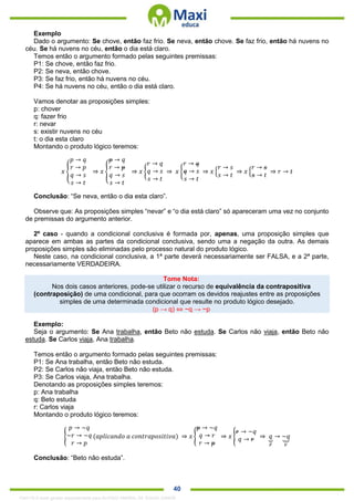 . 40
Exemplo
Dado o argumento: Se chove, então faz frio. Se neva, então chove. Se faz frio, então há nuvens no
céu. Se há nuvens no céu, então o dia está claro.
Temos então o argumento formado pelas seguintes premissas:
P1: Se chove, então faz frio.
P2: Se neva, então chove.
P3: Se faz frio, então há nuvens no céu.
P4: Se há nuvens no céu, então o dia está claro.
Vamos denotar as proposições simples:
p: chover
q: fazer frio
r: nevar
s: existir nuvens no céu
t: o dia esta claro
Montando o produto lógico teremos:
𝑥 {
𝑝 → 𝑞
𝑟 → 𝑝
𝑞 → 𝑠
𝑠 → 𝑡
⇒ 𝑥 {
𝑝 → 𝑞
𝑟 → 𝑝
𝑞 → 𝑠
𝑠 → 𝑡
⇒ 𝑥 {
𝑟 → 𝑞
𝑞 → 𝑠
𝑠 → 𝑡
⇒ 𝑥 {
𝑟 → 𝑞
𝑞 → 𝑠
𝑠 → 𝑡
⇒ 𝑥 {
𝑟 → 𝑠
𝑠 → 𝑡
⇒ 𝑥 {
𝑟 → 𝑠
𝑠 → 𝑡
⇒ 𝑟 → 𝑡
Conclusão: “Se neva, então o dia esta claro”.
Observe que: As proposições simples “nevar” e “o dia está claro” só apareceram uma vez no conjunto
de premissas do argumento anterior.
2º caso - quando a condicional conclusiva é formada por, apenas, uma proposição simples que
aparece em ambas as partes da condicional conclusiva, sendo uma a negação da outra. As demais
proposições simples são eliminadas pelo processo natural do produto lógico.
Neste caso, na condicional conclusiva, a 1ª parte deverá necessariamente ser FALSA, e a 2ª parte,
necessariamente VERDADEIRA.
Tome Nota:
Nos dois casos anteriores, pode-se utilizar o recurso de equivalência da contrapositiva
(contraposição) de uma condicional, para que ocorram os devidos reajustes entre as proposições
simples de uma determinada condicional que resulte no produto lógico desejado.
(p → q) ⇔ ~q → ~p
Exemplo:
Seja o argumento: Se Ana trabalha, então Beto não estuda. Se Carlos não viaja, então Beto não
estuda. Se Carlos viaja, Ana trabalha.
Temos então o argumento formado pelas seguintes premissas:
P1: Se Ana trabalha, então Beto não estuda.
P2: Se Carlos não viaja, então Beto não estuda.
P3: Se Carlos viaja, Ana trabalha.
Denotando as proposições simples teremos:
p: Ana trabalha
q: Beto estuda
r: Carlos viaja
Montando o produto lógico teremos:
{
𝑝 → ~𝑞
~𝑟 → ~𝑞
𝑟 → 𝑝
(𝑎𝑝𝑙𝑖𝑐𝑎𝑛𝑑𝑜 𝑎 𝑐𝑜𝑛𝑡𝑟𝑎𝑝𝑜𝑠𝑖𝑡𝑖𝑣𝑎) ⇒ 𝑥 {
𝑝 → ~𝑞
𝑞 → 𝑟
𝑟 → 𝑝
⇒ 𝑥 {
𝑟 → ~𝑞
𝑞 → 𝑟 ⇒ 𝑞⏟
𝐹
→ ~𝑞⏟
𝑉
Conclusão: “Beto não estuda”.
1342178 E-book gerado especialmente para ALOISIO AMARAL DE SOUZA JUNIOR
 