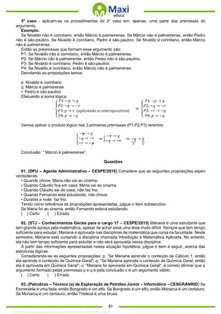 . 41
3º caso - aplicam-se os procedimentos do 2o
caso em, apenas, uma parte das premissas do
argumento.
Exemplo:
Se Nivaldo não é corintiano, então Márcio é palmeirense. Se Márcio não é palmeirense, então Pedro
não é são-paulino. Se Nivaldo é corintiano, Pedro é são-paulino. Se Nivaldo é corintiano, então Márcio
não é palmeirense.
Então as presmissas que formam esse argumento são:
P1: Se Nivaldo não é corintiano, então Márcio é palmeirense.
P2: Se Márcio não é palmeirense, então Pedro não é são-paulino.
P3: Se Nivaldo é corintiano, Pedro é são-paulino.
P4: Se Nivaldo é corintiano, então Márcio não é palmeirense.
Denotando as proposições temos:
p: Nivaldo é corintiano
q: Márcio é palmerense
r: Pedro é são paulino
Efetuando a soma lógica:
{
𝑃1: ~𝑝 → 𝑞
𝑃2: ~𝑞 → ~𝑟
𝑃3: 𝑝 → 𝑟 (𝑎𝑝𝑙𝑖𝑐𝑎𝑛𝑑𝑜 𝑎 𝑐𝑜𝑛𝑡𝑟𝑎𝑝𝑜𝑠𝑖𝑡𝑖𝑣𝑎)
𝑃4: 𝑝 → ~𝑞
⇒ {
𝑃1: ~𝑝 → 𝑞
𝑃2: ~𝑞 → ~𝑟
𝑃3: ~𝑟 → ~𝑝
𝑃4: 𝑝 → ~𝑞
Vamos aplicar o produto lógico nas 3 primeiras premissas (P1,P2,P3) teremos:
{
~𝑝 → 𝑞
~𝑞 → ~𝑟
~𝑟 → ~𝑝
⇒ {
~𝑟 → 𝑞
~𝑞 → ~𝑟 ⇒ ~𝑞⏟
𝐹
→ 𝑞⏟
𝑉
Conclusão: “ Márcio é palmeirense”.
Questões
01. (DPU – Agente Administrativo – CESPE/2016) Considere que as seguintes proposições sejam
verdadeiras.
• Quando chove, Maria não vai ao cinema.
• Quando Cláudio fica em casa, Maria vai ao cinema.
• Quando Cláudio sai de casa, não faz frio.
• Quando Fernando está estudando, não chove.
• Durante a noite, faz frio.
Tendo como referência as proposições apresentadas, julgue o item subsecutivo.
Se Maria foi ao cinema, então Fernando estava estudando.
( ) Certo ( ) Errado
02. (STJ – Conhecimentos Gerais para o cargo 17 – CESPE/2015) Mariana é uma estudante que
tem grande apreço pela matemática, apesar de achar essa uma área muito difícil. Sempre que tem tempo
suficiente para estudar, Mariana é aprovada nas disciplinas de matemática que cursa na faculdade. Neste
semestre, Mariana está cursando a disciplina chamada Introdução à Matemática Aplicada. No entanto,
ela não tem tempo suficiente para estudar e não será aprovada nessa disciplina.
A partir das informações apresentadas nessa situação hipotética, julgue o item a seguir, acerca das
estruturas lógicas.
Considerando-se as seguintes proposições: p: “Se Mariana aprende o conteúdo de Cálculo 1, então
ela aprende o conteúdo de Química Geral"; q: “Se Mariana aprende o conteúdo de Química Geral, então
ela é aprovada em Química Geral"; c: “Mariana foi aprovada em Química Geral", é correto afirmar que o
argumento formado pelas premissas p e q e pela conclusão c é um argumento válido.
( ) Certo ( ) Errado
03. (Petrobras – Técnico (a) de Exploração de Petróleo Júnior – Informática – CESGRANRIO) Se
Esmeralda é uma fada, então Bongrado é um elfo. Se Bongrado é um elfo, então Monarca é um centauro.
Se Monarca é um centauro, então Tristeza é uma bruxa.
1342178 E-book gerado especialmente para ALOISIO AMARAL DE SOUZA JUNIOR
 
