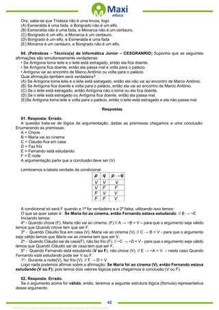 . 42
Ora, sabe-se que Tristeza não é uma bruxa, logo
(A) Esmeralda é uma fada, e Bongrado não é um elfo.
(B) Esmeralda não é uma fada, e Monarca não é um centauro.
(C) Bongrado é um elfo, e Monarca é um centauro.
(D) Bongrado é um elfo, e Esmeralda é uma fada
(E) Monarca é um centauro, e Bongrado não é um elfo.
04. (Petrobras – Técnico(a) de Informática Júnior – CESGRANRIO) Suponha que as seguintes
afirmações são simultaneamente verdadeiras:
• Se Antígona toma leite e o leite está estragado, então ela fica doente.
• Se Antígona fica doente, então ela passa mal e volta para o palácio.
• Antígona vai ao encontro de Marco Antônio ou volta para o palácio.
Qual afirmação também será verdadeira?
(A) Se Antígona toma leite e o leite está estragado, então ela não vai ao encontro de Marco Antônio.
(B) Se Antígona fica doente e volta para o palácio, então ela vai ao encontro de Marco Antônio.
(C) Se o leite está estragado, então Antígona não o toma ou ela fica doente.
(D) Se o leite está estragado ou Antígona fica doente, então ela passa mal.
(E)Se Antígona toma leite e volta para o palácio, então o leite está estragado e ela não passa mal.
Respostas
01. Resposta: Errado.
A questão trata-se de lógica de argumentação, dadas as premissas chegamos a uma conclusão.
Enumerando as premissas:
A = Chove
B = Maria vai ao cinema
C = Cláudio fica em casa
D = Faz frio
E = Fernando está estudando
F = É noite
A argumentação parte que a conclusão deve ser (V)
Lembramos a tabela verdade da condicional:
A condicional só será F quando a 1ª for verdadeira e a 2ª falsa, utilizando isso temos:
O que se quer saber é: Se Maria foi ao cinema, então Fernando estava estudando. // B → ~E
Iniciando temos:
4º - Quando chove (F), Maria não vai ao cinema. (F) // A → ~B = V – para que o argumento seja válido
temos que Quando chove tem que ser F.
3º - Quando Cláudio fica em casa (V), Maria vai ao cinema (V). // C → B = V - para que o argumento
seja válido temos que Maria vai ao cinema tem que ser V.
2º - Quando Cláudio sai de casa(F), não faz frio (F). // ~C → ~D = V - para que o argumento seja válido
temos que Quando Cláudio sai de casa tem que ser F.
5º - Quando Fernando está estudando (V ou F), não chove (V). // E → ~A = V. – neste caso Quando
Fernando está estudando pode ser V ou F.
1º- Durante a noite(V), faz frio (V). // F → D = V
Logo nada podemos afirmar sobre a afirmação: Se Maria foi ao cinema (V), então Fernando estava
estudando (V ou F); pois temos dois valores lógicos para chegarmos à conclusão (V ou F).
02. Resposta: Errado.
Se o argumento acima for válido, então, teremos a seguinte estrutura lógica (fórmula) representativa
desse argumento:
1342178 E-book gerado especialmente para ALOISIO AMARAL DE SOUZA JUNIOR
 