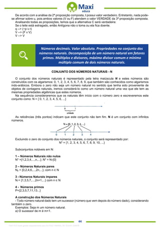 . 44
De acordo com a análise da 2ª proposição composta, t possui valor verdadeiro. Entretanto, nada pode-
se afirmar sobre u, pois ambos valores (V ou F) atendem o valor VERDADE da 3ª proposição composta.
Analisando todas as proposições, temos que a alternativa C será verdadeira:
Se o leite está estragado, então Antígona não o toma ou ela fica doente.
q --> (~p v r)
V --> (F v V)
V --> V
CONJUNTO DOS NÚMEROS NATURAIS - N
O conjunto dos números naturais é representado pela letra maiúscula N e estes números são
construídos com os algarismos: 0, 1, 2, 3, 4, 5, 6, 7, 8, 9, que também são conhecidos como algarismos
indo-arábicos. Embora o zero não seja um número natural no sentido que tenha sido proveniente de
objetos de contagens naturais, iremos considerá-lo como um número natural uma vez que ele tem as
mesmas propriedades algébricas que estes números.
Na sequência consideraremos que os naturais têm início com o número zero e escreveremos este
conjunto como: N = { 0, 1, 2, 3, 4, 5, 6, ...}
As reticências (três pontos) indicam que este conjunto não tem fim. N é um conjunto com infinitos
números.
Excluindo o zero do conjunto dos números naturais, o conjunto será representado por:
N* = {1, 2, 3, 4, 5, 6, 7, 8, 9, 10, ...}
Subconjuntos notáveis em N:
1 – Números Naturais não nulos
N* ={1,2,3,4,...,n,...}; N* = N-{0}
2 – Números Naturais pares
Np = {0,2,4,6,...,2n,...}; com n ∈ N
3 - Números Naturais ímpares
Ni = {1,3,5,7,...,2n+1,...} com n ∈ N
4 - Números primos
P={2,3,5,7,11,13...}
A construção dos Números Naturais
- Todo número natural dado tem um sucessor (número que vem depois do número dado), considerando
também o zero.
Exemplos: Seja m um número natural.
a) O sucessor de m é m+1.
Números decimais. Valor absoluto. Propriedades no conjunto dos
números naturais. Decomposição de um número natural em fatores
primos. Múltiplos e divisores, máximo divisor comum e mínimo
múltiplo comum de dois números naturais.
1342178 E-book gerado especialmente para ALOISIO AMARAL DE SOUZA JUNIOR
 