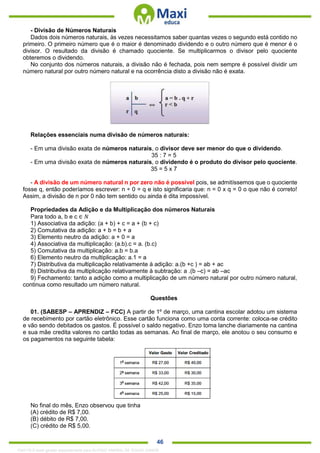 . 46
- Divisão de Números Naturais
Dados dois números naturais, às vezes necessitamos saber quantas vezes o segundo está contido no
primeiro. O primeiro número que é o maior é denominado dividendo e o outro número que é menor é o
divisor. O resultado da divisão é chamado quociente. Se multiplicarmos o divisor pelo quociente
obteremos o dividendo.
No conjunto dos números naturais, a divisão não é fechada, pois nem sempre é possível dividir um
número natural por outro número natural e na ocorrência disto a divisão não é exata.
Relações essenciais numa divisão de números naturais:
- Em uma divisão exata de números naturais, o divisor deve ser menor do que o dividendo.
35 : 7 = 5
- Em uma divisão exata de números naturais, o dividendo é o produto do divisor pelo quociente.
35 = 5 x 7
- A divisão de um número natural n por zero não é possível pois, se admitíssemos que o quociente
fosse q, então poderíamos escrever: n ÷ 0 = q e isto significaria que: n = 0 x q = 0 o que não é correto!
Assim, a divisão de n por 0 não tem sentido ou ainda é dita impossível.
Propriedades da Adição e da Multiplicação dos números Naturais
Para todo a, b e c ∈ 𝑁
1) Associativa da adição: (a + b) + c = a + (b + c)
2) Comutativa da adição: a + b = b + a
3) Elemento neutro da adição: a + 0 = a
4) Associativa da multiplicação: (a.b).c = a. (b.c)
5) Comutativa da multiplicação: a.b = b.a
6) Elemento neutro da multiplicação: a.1 = a
7) Distributiva da multiplicação relativamente à adição: a.(b +c ) = ab + ac
8) Distributiva da multiplicação relativamente à subtração: a .(b –c) = ab –ac
9) Fechamento: tanto a adição como a multiplicação de um número natural por outro número natural,
continua como resultado um número natural.
Questões
01. (SABESP – APRENDIZ – FCC) A partir de 1º de março, uma cantina escolar adotou um sistema
de recebimento por cartão eletrônico. Esse cartão funciona como uma conta corrente: coloca-se crédito
e vão sendo debitados os gastos. É possível o saldo negativo. Enzo toma lanche diariamente na cantina
e sua mãe credita valores no cartão todas as semanas. Ao final de março, ele anotou o seu consumo e
os pagamentos na seguinte tabela:
No final do mês, Enzo observou que tinha
(A) crédito de R$ 7,00.
(B) débito de R$ 7,00.
(C) crédito de R$ 5,00.
1342178 E-book gerado especialmente para ALOISIO AMARAL DE SOUZA JUNIOR
 
