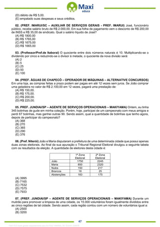 . 47
(D) débito de R$ 5,00.
(E) empatado suas despesas e seus créditos.
02. (PREF. IMARUI/SC – AUXILIAR DE SERVIÇOS GERAIS - PREF. IMARUI) José, funcionário
público, recebe salário bruto de R$ 2.000,00. Em sua folha de pagamento vem o desconto de R$ 200,00
de INSS e R$ 35,00 de sindicato. Qual o salário líquido de José?
(A) R$ 1800,00
(B) R$ 1765,00
(C) R$ 1675,00
(D) R$ 1665,00
03. (Professor/Pref.de Itaboraí) O quociente entre dois números naturais é 10. Multiplicando-se o
dividendo por cinco e reduzindo-se o divisor à metade, o quociente da nova divisão será:
(A) 2
(B) 5
(C) 25
(D) 50
(E) 100
04. (PREF. ÁGUAS DE CHAPECÓ – OPERADOR DE MÁQUINAS – ALTERNATIVE CONCURSOS)
Em uma loja, as compras feitas a prazo podem ser pagas em até 12 vezes sem juros. Se João comprar
uma geladeira no valor de R$ 2.100,00 em 12 vezes, pagará uma prestação de:
(A) R$ 150,00.
(B) R$ 175,00.
(C) R$ 200,00.
(D) R$ 225,00.
05. PREF. JUNDIAI/SP – AGENTE DE SERVIÇOS OPERACIONAIS – MAKIYAMA) Ontem, eu tinha
345 bolinhas de gude em minha coleção. Porém, hoje, participei de um campeonato com meus amigos e
perdi 67 bolinhas, mas ganhei outras 90. Sendo assim, qual a quantidade de bolinhas que tenho agora,
depois de participar do campeonato?
(A) 368
(B) 270
(C) 365
(D) 290
(E) 376
06. (Pref. Niterói) João e Maria disputaram a prefeitura de uma determinada cidade que possui apenas
duas zonas eleitorais. Ao final da sua apuração o Tribunal Regional Eleitoral divulgou a seguinte tabela
com os resultados da eleição. A quantidade de eleitores desta cidade é:
1ª Zona
Eleitoral
2ª Zona
Eleitoral
João 1750 2245
Maria 850 2320
Nulos 150 217
Brancos 18 25
Abstenções 183 175
(A) 3995
(B) 7165
(C) 7532
(D) 7575
(E) 7933
07. (PREF. JUNDIAI/SP – AGENTE DE SERVIÇOS OPERACIONAIS – MAKIYAMA) Durante um
mutirão para promover a limpeza de uma cidade, os 15.000 voluntários foram igualmente divididos entre
as cinco regiões de tal cidade. Sendo assim, cada região contou com um número de voluntários igual a:
(A) 2500
(B) 3200
1342178 E-book gerado especialmente para ALOISIO AMARAL DE SOUZA JUNIOR
 