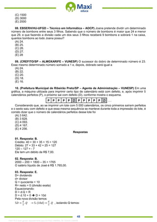 . 48
(C) 1500
(D) 3000
(E) 2000
08. EBSERH/HU-UFGD – Técnico em Informática – AOCP) Joana pretende dividir um determinado
número de bombons entre seus 3 filhos. Sabendo que o número de bombons é maior que 24 e menor
que 29, e que fazendo a divisão cada um dos seus 3 filhos receberá 9 bombons e sobrará 1 na caixa,
quantos bombons ao todo Joana possui?
(A) 24.
(B) 25.
(C) 26.
(D) 27.
(E) 28
09. (CREFITO/SP – ALMOXARIFE – VUNESP) O sucessor do dobro de determinado número é 23.
Esse mesmo determinado número somado a 1 e, depois, dobrado será igual a
(A) 24.
(B) 22.
(C) 20.
(D) 18.
(E) 16.
10. (Prefeitura Municipal de Ribeirão Preto/SP – Agente de Administração – VUNESP) Em uma
gráfica, a máquina utilizada para imprimir certo tipo de calendário está com defeito, e, após imprimir 5
calendários perfeitos (P), o próximo sai com defeito (D), conforme mostra o esquema.
Considerando que, ao se imprimir um lote com 5 000 calendários, os cinco primeiros saíram perfeitos
e o sexto saiu com defeito e que essa mesma sequência se manteve durante toda a impressão do lote, é
correto dizer que o número de calendários perfeitos desse lote foi
(A) 3 642.
(B) 3 828.
(C) 4 093.
(D) 4 167.
(E) 4 256.
Respostas
01. Resposta: B.
Crédito: 40 + 30 + 35 + 15 = 120
Débito: 27 + 33 + 42 + 25 = 127
120 – 127 = - 7
Ele tem um débito de R$ 7,00.
02. Resposta: B.
2000 – 200 = 1800 – 35 = 1765
O salário líquido de José é R$ 1.765,00.
03. Resposta: E.
D= dividendo
d= divisor
Q = quociente = 10
R= resto = 0 (divisão exata)
Equacionando:
D = d.Q + R
D = d.10 + 0  D = 10d
Pela nova divisão temos:
5𝐷 =
𝑑
2
. 𝑄 → 5. (10𝑑) =
𝑑
2
. 𝑄 , isolando Q temos:
1342178 E-book gerado especialmente para ALOISIO AMARAL DE SOUZA JUNIOR
 