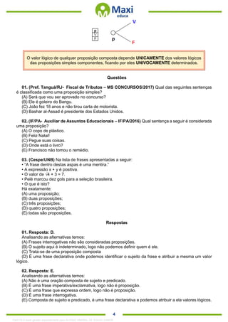 . 4
O valor lógico de qualquer proposição composta depende UNICAMENTE dos valores lógicos
das proposições simples componentes, ficando por eles UNIVOCAMENTE determinados.
Questões
01. (Pref. Tanguá/RJ- Fiscal de Tributos – MS CONCURSOS/2017) Qual das seguintes sentenças
é classificada como uma proposição simples?
(A) Será que vou ser aprovado no concurso?
(B) Ele é goleiro do Bangu.
(C) João fez 18 anos e não tirou carta de motorista.
(D) Bashar al-Assad é presidente dos Estados Unidos.
02. (IF/PA- Auxiliar de Assuntos Educacionais – IF/PA/2016) Qual sentença a seguir é considerada
uma proposição?
(A) O copo de plástico.
(B) Feliz Natal!
(C) Pegue suas coisas.
(D) Onde está o livro?
(E) Francisco não tomou o remédio.
03. (Cespe/UNB) Na lista de frases apresentadas a seguir:
• “A frase dentro destas aspas é uma mentira.”
• A expressão x + y é positiva.
• O valor de √4 + 3 = 7.
• Pelé marcou dez gols para a seleção brasileira.
• O que é isto?
Há exatamente:
(A) uma proposição;
(B) duas proposições;
(C) três proposições;
(D) quatro proposições;
(E) todas são proposições.
Respostas
01. Resposta: D.
Analisando as alternativas temos:
(A) Frases interrogativas não são consideradas proposições.
(B) O sujeito aqui é indeterminado, logo não podemos definir quem é ele.
(C) Trata-se de uma proposição composta
(D) É uma frase declarativa onde podemos identificar o sujeito da frase e atribuir a mesma um valor
lógico.
02. Resposta: E.
Analisando as alternativas temos:
(A) Não é uma oração composta de sujeito e predicado.
(B) É uma frase imperativa/exclamativa, logo não é proposição.
(C) É uma frase que expressa ordem, logo não é proposição.
(D) É uma frase interrogativa.
(E) Composta de sujeito e predicado, é uma frase declarativa e podemos atribuir a ela valores lógicos.
1342178 E-book gerado especialmente para ALOISIO AMARAL DE SOUZA JUNIOR
 