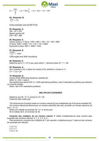 . 49
𝑄 =
50𝑑
𝑑
2
→ 𝑄 = 50𝑑.
2
𝑑
→ 𝑄 = 50.2 → 𝑄 = 100
04. Resposta: B.
2100
12
= 175
Cada prestação será de R$175,00
05. Resposta: A.
345 – 67 = 278
Depois ganhou 90
278 + 90 = 368
06. Resposta: E.
Vamos somar a 1ª Zona: 1750 + 850 + 150 + 18 + 183 = 2951
2ª Zona: 2245 + 2320 + 217 + 25 + 175 = 4982
Somando os dois: 2951 + 4982 = 7933
07. Resposta: D.
15000
5
= 3000
Cada região terá 3000 voluntários.
08. Resposta: E.
Sabemos que 9. 3 = 27 e que, para sobrar 1, devemos fazer 27 + 1 = 28.
09. Resposta: A.
Se o sucessor é 23, o dobro do número é 22, portanto o número é 11.
(11 + 1)2 = 24
10. Resposta: D.
Vamos dividir 5000 pela sequência repetida (6):
5000 / 6 = 833 + resto 2.
Isto significa que saíram 833. 5 = 4165 calendários perfeitos, mais 2 calendários perfeitos que restaram
na conta de divisão.
Assim, são 4167 calendários perfeitos.
MÚLTIPLOS E DIVISORES
Sabemos que 30 : 6 = 5, porque 5 x 6 = 30.
Podemos dizer então que:
“30 é divisível por 6 porque existe um número natural (5) que multiplicado por 6 dá como resultado 30.”
Um número natural a é divisível por um número natural b, não-nulo, se existir um número natural c, tal
que c . b = a.
Ainda com relação ao exemplo 30 : 6 = 5, temos que:
30 é múltiplo de 6, e 6 é divisor de 30.
Conjunto dos múltiplos de um número natural: É obtido multiplicando-se esse número pela
sucessão dos números naturais: 0, 1, 2, 3, 4, 5, 6,...
Para acharmos o conjunto dos múltiplos de 7, por exemplo, multiplicamos por 7 cada um dos números
da sucessão dos naturais:
7 x 0 = 0
7 x 1 = 7
7 x 2 = 14
1342178 E-book gerado especialmente para ALOISIO AMARAL DE SOUZA JUNIOR
 