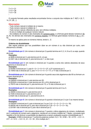 . 50
7 x 3 = 21
7 x 4 = 28
7 x 5 = 35
⋮
O conjunto formado pelos resultados encontrados forma o conjunto dos múltiplos de 7: M(7) = {0, 7,
14, 21, 28,...}.
Observações:
- Todo número natural é múltiplo de si mesmo.
- Todo número natural é múltiplo de 1.
- Todo número natural, diferente de zero, tem infinitos múltiplos.
- O zero é múltiplo de qualquer número natural.
- Os múltiplos do número 2 são chamados de números pares, e a fórmula geral desses números é 2k
(kN). Os demais são chamados de números ímpares, e a fórmula geral desses números é 2k + 1 (k
N).
O mesmo se aplica para os números inteiros, tendo k Z.
Critérios de divisibilidade
São regras práticas que nos possibilitam dizer se um número é ou não divisível por outro, sem
efetuarmos a divisão.
Divisibilidade por 2: Um número é divisível por 2 quando termina em 0, 2, 4, 6 ou 8, ou seja, quando
ele é par.
Exemplos:
a) 9656 é divisível por 2, pois termina em 6, e é par.
b) 4321 não é divisível por 2, pois termina em 1, e não é par.
Divisibilidade por 3: Um número é divisível por 3 quando a soma dos valores absolutos de seus
algarismos é divisível por 3.
Exemplos:
a) 65385 é divisível por 3, pois 6 + 5 + 3 + 8 + 5 = 27, e 27 é divisível por 3.
b) 15443 não é divisível por 3, pois 1+ 5 + 4 + 4 + 3 = 17, e 17 não é divisível por 3.
Divisibilidade por 4: Um número é divisível por 4 quando seus dois algarismos são 00 ou formam um
número divisível por 4.
Exemplos:
a) 536400 é divisível por 4, pois termina em 00.
b) 653524 é divisível por 4, pois termina em 24, e 24 é divisível por 4.
c) 76315 não é divisível por 4, pois termina em 15, e 15 não é divisível por 4.
Divisibilidade por 5: Um número é divisível por 5 quando termina em 0 ou 5.
Exemplos:
a) 35040 é divisível por 5, pois termina em 0.
b) 7235 é divisível por 5, pois termina em 5.
c) 6324 não é divisível por 5, pois termina em 4.
Divisibilidade por 6: Um número é divisível por 6 quando é divisível por 2 e por 3 ao mesmo tempo.
Exemplos:
a) 430254 é divisível por 6, pois é divisível por 2 e por 3 (4 + 3 + 0 + 2 + 5 + 4 = 18).
b) 80530 não é divisível por 6, pois não é divisível por 3 (8 + 0 + 5 + 3 + 0 = 16).
c) 531561 não é divisível por 6, pois não é divisível por 2.
Divisibilidade por 7: Um número é divisível por 7 quando o último algarismo do número, multiplicado
por 2, subtraído do número sem o algarismo, resulta em um número múltiplo de 7. Neste, o processo será
repetido a fim de diminuir a quantidade de algarismos a serem analisados quanto à divisibilidade por 7.
Exemplo: 41909 é divisível por 7 conforme podemos conferir: 9.2 = 18 ; 4190 – 18 = 4172 → 2.2 = 4 ;
417 – 4 = 413 → 3.2 = 6 ; 41 – 6 = 35 ; 35 é multiplo de 7.
1342178 E-book gerado especialmente para ALOISIO AMARAL DE SOUZA JUNIOR
 