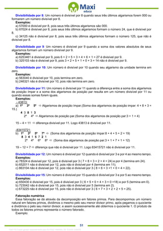. 51
Divisibilidade por 8: Um número é divisível por 8 quando seus três últimos algarismos forem 000 ou
formarem um número divisível por 8.
Exemplos:
a) 57000 é divisível por 8, pois seus três últimos algarismos são 000.
b) 67024 é divisível por 8, pois seus três últimos algarismos formam o número 24, que é divisível por
8.
c) 34125 não é divisível por 8, pois seus três últimos algarismos formam o número 125, que não é
divisível por 8.
Divisibilidade por 9: Um número é divisível por 9 quando a soma dos valores absolutos de seus
algarismos formam um número divisível por 9.
Exemplos:
a) 6253461 é divisível por 9, pois 6 + 2 + 5 + 3 + 4 + 6 + 1 = 27 é divisível por 9.
b) 325103 não é divisível por 9, pois 3 + 2 + 5 + 1 + 0 + 3 = 14 não é divisível por 9.
Divisibilidade por 10: Um número é divisível por 10 quando seu algarismo da unidade termina em
zero.
Exemplos:
a) 563040 é divisível por 10, pois termina em zero.
b) 246321 não é divisível por 10, pois não termina em zero.
Divisibilidade por 11: Um número é divisível por 11 quando a diferença entre a soma dos algarismos
de posição ímpar e a soma dos algarismos de posição par resulta em um número divisível por 11 ou
quando essas somas forem iguais.
Exemplos:
- 43813:
a) 1º 3º 5º  Algarismos de posição ímpar.(Soma dos algarismos de posição impar: 4 + 8 + 3 =
15.)
4 3 8 1 3
2º 4º  Algarismos de posição par.(Soma dos algarismos de posição par:3 + 1 = 4)
15 – 4 = 11  diferença divisível por 11. Logo 43813 é divisível por 11.
-83415721:
b) 1º 3º 5º 7º  (Soma dos algarismos de posição ímpar:8 + 4 + 5 + 2 = 19)
8 3 4 1 5 7 2 1
2º 4º 6º 8º  (Soma dos algarismos de posição par:3 + 1 + 7 + 1 = 12)
19 – 12 = 7  diferença que não é divisível por 11. Logo 83415721 não é divisível por 11.
Divisibilidade por 12: Um número é divisível por 12 quando é divisível por 3 e por 4 ao mesmo tempo.
Exemplos:
a) 78324 é divisível por 12, pois é divisível por 3 ( 7 + 8 + 3 + 2 + 4 = 24) e por 4 (termina em 24).
b) 652011 não é divisível por 12, pois não é divisível por 4 (termina em 11).
c) 863104 não é divisível por 12, pois não é divisível por 3 ( 8 + 6 + 3 +1 + 0 + 4 = 22).
Divisibilidade por 15: Um número é divisível por 15 quando é divisível por 3 e por 5 ao mesmo tempo.
Exemplos:
a) 650430 é divisível por 15, pois é divisível por 3 ( 6 + 5 + 0 + 4 + 3 + 0 =18) e por 5 (termina em 0).
b) 723042 não é divisível por 15, pois não é divisível por 5 (termina em 2).
c) 673225 não é divisível por 15, pois não é divisível por 3 ( 6 + 7 + 3 + 2 + 2 + 5 = 25).
Fatoração numérica
Essa fatoração se dá através da decomposição em fatores primos. Para decompormos um número
natural em fatores primos, dividimos o mesmo pelo seu menor divisor primo, após pegamos o quociente
e dividimos o pelo seu menor divisor, e assim sucessivamente até obtermos o quociente 1. O produto de
todos os fatores primos representa o número fatorado.
Exemplo:
1342178 E-book gerado especialmente para ALOISIO AMARAL DE SOUZA JUNIOR
 