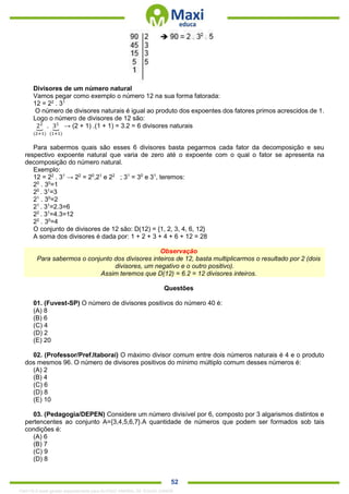 . 52
Divisores de um número natural
Vamos pegar como exemplo o número 12 na sua forma fatorada:
12 = 22
. 31
O número de divisores naturais é igual ao produto dos expoentes dos fatores primos acrescidos de 1.
Logo o número de divisores de 12 são:
22
⏟
(2+1)
. 31
⏟
(1+1)
→ (2 + 1) .(1 + 1) = 3.2 = 6 divisores naturais
Para sabermos quais são esses 6 divisores basta pegarmos cada fator da decomposição e seu
respectivo expoente natural que varia de zero até o expoente com o qual o fator se apresenta na
decomposição do número natural.
Exemplo:
12 = 22
. 31
→ 22
= 20
,21
e 22
; 31
= 30
e 31
, teremos:
20
. 30
=1
20
. 31
=3
21
. 30
=2
21
. 31
=2.3=6
22
. 31
=4.3=12
22
. 30
=4
O conjunto de divisores de 12 são: D(12) = {1, 2, 3, 4, 6, 12}
A soma dos divisores é dada por: 1 + 2 + 3 + 4 + 6 + 12 = 28
Observação
Para sabermos o conjunto dos divisores inteiros de 12, basta multiplicarmos o resultado por 2 (dois
divisores, um negativo e o outro positivo).
Assim teremos que D(12) = 6.2 = 12 divisores inteiros.
Questões
01. (Fuvest-SP) O número de divisores positivos do número 40 é:
(A) 8
(B) 6
(C) 4
(D) 2
(E) 20
02. (Professor/Pref.Itaboraí) O máximo divisor comum entre dois números naturais é 4 e o produto
dos mesmos 96. O número de divisores positivos do mínimo múltiplo comum desses números é:
(A) 2
(B) 4
(C) 6
(D) 8
(E) 10
03. (Pedagogia/DEPEN) Considere um número divisível por 6, composto por 3 algarismos distintos e
pertencentes ao conjunto A={3,4,5,6,7}.A quantidade de números que podem ser formados sob tais
condições é:
(A) 6
(B) 7
(C) 9
(D) 8
1342178 E-book gerado especialmente para ALOISIO AMARAL DE SOUZA JUNIOR
 
