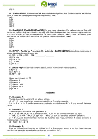 . 53
(E) 10
04. (Pref.de Niterói) No número a=3x4, x representa um algarismo de a. Sabendo-se que a é divisível
por 6, a soma dos valores possíveis para o algarismo x vale:
(A) 2
(B) 5
(C) 8
(D) 12
(E) 15
05. (BANCO DO BRASIL/CESGRANRIO) Em uma caixa há cartões. Em cada um dos cartões está
escrito um múltiplo de 4 compreendido entre 22 e 82. Não há dois cartões com o mesmo número escrito,
e a quantidade de cartões é a maior possível. Se forem retirados dessa caixa todos os cartões nos quais
está escrito um múltiplo de 6 menor que 60, quantos cartões restarão na caixa?
(A)12
(B)11
(C)3
(D)5
(E) 10
06. (MP/SP – Auxiliar de Promotoria III – Motorista – ZAMBINI/2016) Na sequência matemática a
seguir, os dois próximos números são
65 536 ; 16 384 ; 4 096 ; 1 024 ; _________ ; ________
(A) 256 e 64
(B) 256 e 128
(C) 128 e 64
(D) 64 e 32
07. (BRDE-RS) Considere os números abaixo, sendo n um número natural positivo.
I) 10n
+ 2
II) 2 . 10n
+ 1
III) 10n+3
– 10n
Quais são divisíveis por 6?
(A) apenas II
(B) apenas III
(C) apenas I e III
(D) apenas II e III
(E) I, II e III
Respostas
01. Resposta: A.
Vamos decompor o número 40 em fatores primos.
40 = 23
. 51
; pela regra temos que devemos adicionar 1 a cada expoente:
3 + 1 = 4 e 1 + 1 = 2 ; então pegamos os resultados e multiplicamos 4.2 = 8, logo temos 8 divisores
de 40.
02. Resposta: D.
Sabemos que o produto de MDC pelo MMC é:
MDC (A, B). MMC (A, B) = A.B, temos que MDC (A, B) = 4 e o produto entre eles 96, logo:
4 . MMC (A, B) = 96 → MMC (A, B) = 96/4 → MMC (A, B) = 24, fatorando o número 24 temos:
24 = 23
.3 , para determinarmos o número de divisores, pela regra, somamos 1 a cada expoente e
multiplicamos o resultado:
(3 + 1).(1 + 1) = 4.2 = 8
03. Resposta: D.
Para ser divisível por 6 precisa ser divisível por 2 e 3 ao mesmo tempo, e por isso deverá ser par
também, e a soma dos seus algarismos deve ser um múltiplo de 3.
1342178 E-book gerado especialmente para ALOISIO AMARAL DE SOUZA JUNIOR
 