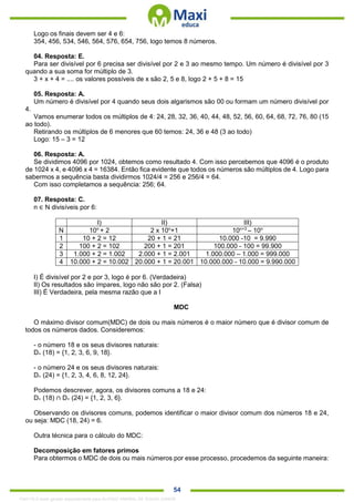 . 54
Logo os finais devem ser 4 e 6:
354, 456, 534, 546, 564, 576, 654, 756, logo temos 8 números.
04. Resposta: E.
Para ser divisível por 6 precisa ser divisível por 2 e 3 ao mesmo tempo. Um número é divisível por 3
quando a sua soma for múltiplo de 3.
3 + x + 4 = .... os valores possíveis de x são 2, 5 e 8, logo 2 + 5 + 8 = 15
05. Resposta: A.
Um número é divisível por 4 quando seus dois algarismos são 00 ou formam um número divisível por
4.
Vamos enumerar todos os múltiplos de 4: 24, 28, 32, 36, 40, 44, 48, 52, 56, 60, 64, 68, 72, 76, 80 (15
ao todo).
Retirando os múltiplos de 6 menores que 60 temos: 24, 36 e 48 (3 ao todo)
Logo: 15 – 3 = 12
06. Resposta: A.
Se dividimos 4096 por 1024, obtemos como resultado 4. Com isso percebemos que 4096 é o produto
de 1024 x 4, e 4096 x 4 = 16384. Então fica evidente que todos os números são múltiplos de 4. Logo para
sabermos a sequência basta dividirmos 1024/4 = 256 e 256/4 = 64.
Com isso completamos a sequência: 256; 64.
07. Resposta: C.
n ∈ N divisíveis por 6:
I) II) III)
N 10n
+ 2 2 x 10n
+1 10n+3
– 10n
1 10 + 2 = 12 20 + 1 = 21 10.000 -10 = 9.990
2 100 + 2 = 102 200 + 1 = 201 100.000 - 100 = 99.900
3 1.000 + 2 = 1.002 2.000 + 1 = 2.001 1.000.000 – 1.000 = 999.000
4 10.000 + 2 = 10.002 20.000 + 1 = 20.001 10.000.000 - 10.000 = 9.990.000
I) É divisível por 2 e por 3, logo é por 6. (Verdadeira)
II) Os resultados são ímpares, logo não são por 2. (Falsa)
III) É Verdadeira, pela mesma razão que a I
MDC
O máximo divisor comum(MDC) de dois ou mais números é o maior número que é divisor comum de
todos os números dados. Consideremos:
- o número 18 e os seus divisores naturais:
D+ (18) = {1, 2, 3, 6, 9, 18}.
- o número 24 e os seus divisores naturais:
D+ (24) = {1, 2, 3, 4, 6, 8, 12, 24}.
Podemos descrever, agora, os divisores comuns a 18 e 24:
D+ (18) ∩ D+ (24) = {1, 2, 3, 6}.
Observando os divisores comuns, podemos identificar o maior divisor comum dos números 18 e 24,
ou seja: MDC (18, 24) = 6.
Outra técnica para o cálculo do MDC:
Decomposição em fatores primos
Para obtermos o MDC de dois ou mais números por esse processo, procedemos da seguinte maneira:
1342178 E-book gerado especialmente para ALOISIO AMARAL DE SOUZA JUNIOR
 