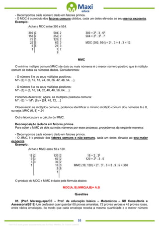 . 55
- Decompomos cada número dado em fatores primos.
- O MDC é o produto dos fatores comuns obtidos, cada um deles elevado ao seu menor expoente.
Exemplo:
MMC
O mínimo múltiplo comum(MMC) de dois ou mais números é o menor número positivo que é múltiplo
comum de todos os números dados. Consideremos:
- O número 6 e os seus múltiplos positivos:
M*+ (6) = {6, 12, 18, 24, 30, 36, 42, 48, 54, ...}
- O número 8 e os seus múltiplos positivos:
M*+ (8) = {8, 16, 24, 32, 40, 48, 56, 64, ...}
Podemos descrever, agora, os múltiplos positivos comuns:
M*+ (6) M*+ (8) = {24, 48, 72, ...}
Observando os múltiplos comuns, podemos identificar o mínimo múltiplo comum dos números 6 e 8,
ou seja: MMC (6, 8) = 24
Outra técnica para o cálculo do MMC:
Decomposição isolada em fatores primos
Para obter o MMC de dois ou mais números por esse processo, procedemos da seguinte maneira:
- Decompomos cada número dado em fatores primos.
- O MMC é o produto dos fatores comuns e não-comuns, cada um deles elevado ao seu maior
expoente.
Exemplo:
O produto do MDC e MMC é dado pela fórmula abaixo:
MDC(A, B).MMC(A,B)= A.B
Questões
01. (Pref. Maranguape/CE – Prof. de educação básica – Matemática – GR Consultoria e
Assessoria/2016) Um professor quer guardar 60 provas amarelas, 72 provas verdes e 48 provas roxas,
entre vários envelopes, de modo que cada envelope receba a mesma quantidade e o menor número
1342178 E-book gerado especialmente para ALOISIO AMARAL DE SOUZA JUNIOR
 