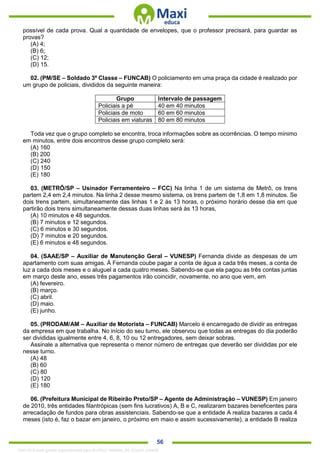 . 56
possível de cada prova. Qual a quantidade de envelopes, que o professor precisará, para guardar as
provas?
(A) 4;
(B) 6;
(C) 12;
(D) 15.
02. (PM/SE – Soldado 3ª Classe – FUNCAB) O policiamento em uma praça da cidade é realizado por
um grupo de policiais, divididos da seguinte maneira:
Grupo Intervalo de passagem
Policiais a pé 40 em 40 minutos
Policiais de moto 60 em 60 minutos
Policiais em viaturas 80 em 80 minutos
Toda vez que o grupo completo se encontra, troca informações sobre as ocorrências. O tempo mínimo
em minutos, entre dois encontros desse grupo completo será:
(A) 160
(B) 200
(C) 240
(D) 150
(E) 180
03. (METRÔ/SP – Usinador Ferramenteiro – FCC) Na linha 1 de um sistema de Metrô, os trens
partem 2,4 em 2,4 minutos. Na linha 2 desse mesmo sistema, os trens partem de 1,8 em 1,8 minutos. Se
dois trens partem, simultaneamente das linhas 1 e 2 às 13 horas, o próximo horário desse dia em que
partirão dois trens simultaneamente dessas duas linhas será às 13 horas,
(A) 10 minutos e 48 segundos.
(B) 7 minutos e 12 segundos.
(C) 6 minutos e 30 segundos.
(D) 7 minutos e 20 segundos.
(E) 6 minutos e 48 segundos.
04. (SAAE/SP – Auxiliar de Manutenção Geral – VUNESP) Fernanda divide as despesas de um
apartamento com suas amigas. À Fernanda coube pagar a conta de água a cada três meses, a conta de
luz a cada dois meses e o aluguel a cada quatro meses. Sabendo-se que ela pagou as três contas juntas
em março deste ano, esses três pagamentos irão coincidir, novamente, no ano que vem, em
(A) fevereiro.
(B) março.
(C) abril.
(D) maio.
(E) junho.
05. (PRODAM/AM – Auxiliar de Motorista – FUNCAB) Marcelo é encarregado de dividir as entregas
da empresa em que trabalha. No início do seu turno, ele observou que todas as entregas do dia poderão
ser divididas igualmente entre 4, 6, 8, 10 ou 12 entregadores, sem deixar sobras.
Assinale a alternativa que representa o menor número de entregas que deverão ser divididas por ele
nesse turno.
(A) 48
(B) 60
(C) 80
(D) 120
(E) 180
06. (Prefeitura Municipal de Ribeirão Preto/SP – Agente de Administração – VUNESP) Em janeiro
de 2010, três entidades filantrópicas (sem fins lucrativos) A, B e C, realizaram bazares beneficentes para
arrecadação de fundos para obras assistenciais. Sabendo-se que a entidade A realiza bazares a cada 4
meses (isto é, faz o bazar em janeiro, o próximo em maio e assim sucessivamente), a entidade B realiza
1342178 E-book gerado especialmente para ALOISIO AMARAL DE SOUZA JUNIOR
 