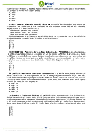. 57
bazares a cada 5 meses e C, a cada 6 meses, então a próxima vez que os bazares dessas três entidades
irão coincidir no mesmo mês será no ano de
(A) 2019.
(B) 2018.
(C) 2017.
(D) 2016.
(E) 2015.
07. (PRODAM/AM – Auxiliar de Motorista – FUNCAB) Osvaldo é responsável pela manutenção das
motocicletas, dos automóveis e dos caminhões de sua empresa. Esses veículos são revisados
periodicamente, com a seguinte frequência:
Todas as motocicletas a cada 3 meses;
Todos os automóveis a cada 6 meses;
Todos os caminhões a cada 8 meses.
Se todos os veículos foram revisados, ao mesmo tempo, no dia 19 de maio de 2014, o número mínimo
de meses para que todos eles sejam revisados juntos novamente é:
(A) 48
(B) 32
(C) 24
(D) 16
(E) 12
08. (PRODEST/ES – Assistente de Tecnologia da Informação – VUNESP) Dois produtos líquidos A
e B estão armazenados em galões separados. Em um dos galões há 18 litros do produto A e no outro,
há 42 litros do produto B. Carlos precisa distribuir esses líquidos, sem desperdiçá-los e sem misturá-los,
em galões menores, de forma que cada galão menor tenha a mesma quantidade e o maior volume
possível de cada produto. Após essa distribuição, o número total de galões menores será
(A) 6.
(B) 8.
(C) 10.
(D) 12.
(E) 14.
09. (UNIFESP – Mestre em Edificações - Infraestrutura – VUNESP) Uma pessoa comprou um
pedaço de tecido de 3 m de comprimento por 1,40 m de largura para confeccionar lenços. Para isso,
decide cortar esse tecido em pedaços quadrados, todos de mesmo tamanho e de maior lado possível.
Sabendo que não ocorreu nenhuma sobra de tecido e que o tecido todo custou R$ 31,50, então o preço
de custo, em tecido, de cada lenço foi de
(A) R$ 0,30.
(B) R$ 0,25.
(C) R$ 0,20.
(D) R$ 0,15.
(E) R$ 0,10.
10. (UNIFESP – Engenheiro Mecânico – VUNESP) Iniciando seu treinamento, dois ciclistas partem
simultaneamente de um mesmo ponto de uma pista. Mantendo velocidades constantes, Lucas demora
18 minutos para completar cada volta, enquanto Daniel completa cada volta em 15 minutos. Sabe-se que
às 9 h 10 min eles passaram juntos pelo ponto de partida pela primeira vez, desde o início do treinamento.
Desse modo, é correto afirmar que às 8 h 25 min, Daniel já havia completado um número de voltas igual
a
(A) 2.
(B) 3.
(C) 4.
(D) 5
(E) 7.
1342178 E-book gerado especialmente para ALOISIO AMARAL DE SOUZA JUNIOR
 