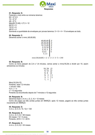 . 58
Respostas
01. Resposta: D.
Fazendo o mdc entre os números teremos:
60 = 2².3.5
72 = 2³.3³
48 = 24
.3
Mdc(60,72,48) = 2².3 = 12
60/12 = 5
72/12 = 6
48/12 = 4
Somando a quantidade de envelopes por provas teremos: 5 + 6 + 4 = 15 envelopes ao todo.
02. Resposta: C.
Devemos achar o mmc (40,60,80)
𝑚𝑚𝑐(40,60,80) = 2 ∙ 2 ∙ 2 ∙ 2 ∙ 3 ∙ 5 = 240
03. Resposta: B.
Como os trens passam de 2,4 e 1,8 minutos, vamos achar o mmc(18,24) e dividir por 10, assim
acharemos os minutos
Mmc(18,24)=72
Portanto, será 7,2 minutos
1 minuto---60s
0,2--------x
x = 12 segundos
Portanto se encontrarão depois de 7 minutos e 12 segundos
04. Resposta: B.
Devemos fazer o m.m.c. (3, 2, 4) = 12 meses
Como ela pagou as três contas juntas em MARÇO, após 12 meses, pagará as três contas juntas
novamente em MARÇO.
05. Resposta: D.
m.m.c. (4, 6, 8, 10, 12) = 120
06. Resposta: E.
m.m.c. (4, 5, 6) = 60 meses
60 meses / 12 = 5 anos
Portanto, 2010 + 5 = 2015
07. Resposta: C.
m.m.c. (3, 6, 8) = 24 meses
1342178 E-book gerado especialmente para ALOISIO AMARAL DE SOUZA JUNIOR
 