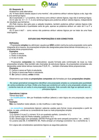 . 5
03. Resposta: B.
Analisemos cada alternativa:
(A) “A frase dentro destas aspas é uma mentira”, não podemos atribuir valores lógicos a ela, logo não
é uma sentença lógica.
(B) A expressão x + y é positiva, não temos como atribuir valores lógicos, logo não é sentença lógica.
(C) O valor de √4 + 3 = 7; é uma sentença lógica pois podemos atribuir valores lógicos, independente
do resultado que tenhamos
(D) Pelé marcou dez gols para a seleção brasileira, também podemos atribuir valores lógicos (não
estamos considerando a quantidade certa de gols, apenas se podemos atribuir um valor de V ou F a
sentença).
(E) O que é isto? - como vemos não podemos atribuir valores lógicos por se tratar de uma frase
interrogativa.
ESTUDO DAS PROPOSIÇÕES E DOS CONECTIVOS
Definições
- Proposições simples (ou atômicas): aquela que NÃO contém nenhuma outra proposição como parte
integrante de si mesma. As proposições simples são designadas pelas letras latinas minúsculas p,q,r, s...,
chamadas letras proposicionais.
Exemplos
r: Carlos é careca.
s: Pedro é estudante.
a: O céu é verde.
- Proposições compostas (ou moleculares): aquela formada pela combinação de duas ou mais
proposições simples. Elas também são chamadas de estruturas lógicas. As proposições compostas são
designadas pelas letras latinas maiúsculas P,Q,R, R..., também chamadas letras proposicionais.
Exemplos
P: Carlos é careca e Pedro é estudante.
Q: Carlos é careca ou Pedro é estudante.
R: Se Carlos é careca, então é triste.
Observamos que todas as proposições compostas são formadas por duas proposições simples.
No campo gramatical conseguimos identificar uma porposição simples ou composta pela quantidade
de verbos existentes na frase. Então uma frase que contenha um verbo é uma proposição simples, que
contenha mais de um verbo é uma proposição composta. Este conceito não foge ao aplicado aos do
princípios lógicos.
Operadores Lógicos
Temos dois tipos
- os modificadores: têm por finalidade modificar (alterar) o valor lógico de uma proposição, seja ela
qual for.
Exemplo:
Não vou trabalhar neste sábado. (o não modificou o valor lógico).
- os conectivos (concectores lógicos): palavras usadas para formar novas proposições a partir de
outras, ou seja, unindo-se ou conectando-se duas ou mais proposições simples.
Exemplos:
1) O número 2 é par E o número 16 é um quadrado perfeito. (conectivo “e”)
2) OU Carlos viaja OU Pedro trabalha. (conectivo “ou”)
3) SE o Brasil jogar com seriedade, ENTÂO Portugual não será campeã.(concectivo “ se ... então”)
4) Luciana casa SE, E SOMENTE SE, Pedro arranjar um emprego (conectivo “se, e somente se..”)
Em Lógica são considerados operadores lógicos as seguintes palavras:
1342178 E-book gerado especialmente para ALOISIO AMARAL DE SOUZA JUNIOR
 
