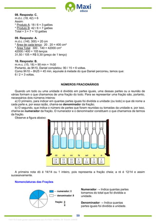 . 59
08. Resposta: C.
m.d.c. (18, 42) = 6
Assim:
* Produto A: 18 / 6 = 3 galões
* Produto B: 42 / 6 = 7 galões
Total = 3 + 7 = 10 galões
09. Resposta: A.
m.d.c. (140, 300) = 20 cm
* Área de cada lenço: 20 . 20 = 400 cm²
* Área Total: 300 . 140 = 42000 cm²
42000 / 400 = 105 lenços
31,50 / 105 = R$ 0,30 (preço de 1 lenço)
10. Resposta: B.
m.m.c. (15, 18) = 90 min = 1h30
Portanto, às 9h10, Daniel completou: 90 / 15 = 6 voltas.
Como 9h10 – 8h25 = 45 min, equivale à metade do que Daniel percorreu, temos que:
6 / 2 = 3 voltas.
NÚMEROS FRACIONÁRIOS
Quando um todo ou uma unidade é dividido em partes iguais, uma dessas partes ou a reunião de
várias formam o que chamamos de uma fração do todo. Para se representar uma fração são, portanto,
necessários dois números inteiros:
a) O primeiro, para indicar em quantas partes iguais foi dividida a unidade (ou todo) e que dá nome a
cada parte e, por essa razão, chama-se denominador da fração;
b) O segundo, que indica o número de partes que foram reunidas ou tomadas da unidade e, por isso,
chama-se numerador da fração. O numerador e o denominador constituem o que chamamos de termos
da fração.
Observe a figura abaixo:
A primeira nota dó é 14/14 ou 1 inteiro, pois representa a fração cheia; a ré é 12/14 e assim
sucessivamente.
Nomenclaturas das Frações
Numerador → Indica quantas partes
tomamos do total que foi dividida a
unidade.
Denominador → Indica quantas
partes iguais foi dividida a unidade.
1342178 E-book gerado especialmente para ALOISIO AMARAL DE SOUZA JUNIOR
 