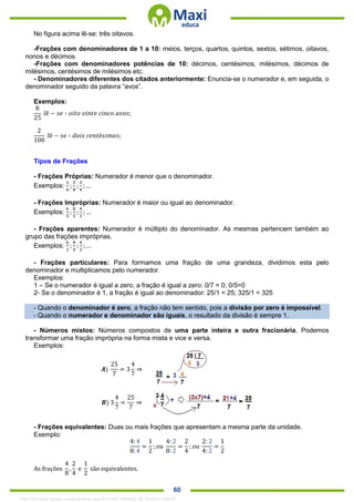 . 60
No figura acima lê-se: três oitavos.
-Frações com denominadores de 1 a 10: meios, terços, quartos, quintos, sextos, sétimos, oitavos,
nonos e décimos.
-Frações com denominadores potências de 10: décimos, centésimos, milésimos, décimos de
milésimos, centésimos de milésimos etc.
- Denominadores diferentes dos citados anteriormente: Enuncia-se o numerador e, em seguida, o
denominador seguido da palavra “avos”.
Exemplos:
8
25
𝑙ê − 𝑠𝑒 ∶ 𝑜𝑖𝑡𝑜 𝑣𝑖𝑛𝑡𝑒 𝑐𝑖𝑛𝑐𝑜 𝑎𝑣𝑜𝑠;
2
100
𝑙ê − 𝑠𝑒 ∶ 𝑑𝑜𝑖𝑠 𝑐𝑒𝑛𝑡é𝑠𝑖𝑚𝑜𝑠;
Tipos de Frações
- Frações Próprias: Numerador é menor que o denominador.
Exemplos:
1
6
;
5
8
;
3
4
; …
- Frações Impróprias: Numerador é maior ou igual ao denominador.
Exemplos:
6
5
;
8
5
;
4
3
; …
- Frações aparentes: Numerador é múltiplo do denominador. As mesmas pertencem também ao
grupo das frações impróprias.
Exemplos:
6
1
;
8
4
;
4
2
; …
- Frações particulares: Para formamos uma fração de uma grandeza, dividimos esta pelo
denominador e multiplicamos pelo numerador.
Exemplos:
1 – Se o numerador é igual a zero, a fração é igual a zero: 0/7 = 0; 0/5=0
2- Se o denominador é 1, a fração é igual ao denominador: 25/1 = 25; 325/1 = 325
- Quando o denominador é zero, a fração não tem sentido, pois a divisão por zero é impossível.
- Quando o numerador e denominador são iguais, o resultado da divisão é sempre 1.
- Números mistos: Números compostos de uma parte inteira e outra fracionária. Podemos
transformar uma fração imprópria na forma mista e vice e versa.
Exemplos:
𝑨)
25
7
= 3
4
7
⇒
𝑩) 3
4
7
=
25
7
⇒
- Frações equivalentes: Duas ou mais frações que apresentam a mesma parte da unidade.
Exemplo:
4: 4
8: 4
=
1
2
; 𝑜𝑢
4: 2
8: 2
=
2
4
; 𝑜𝑢
2: 2
4: 2
=
1
2
As frações
4
8
,
2
4
e
1
2
são equivalentes.
1342178 E-book gerado especialmente para ALOISIO AMARAL DE SOUZA JUNIOR
 