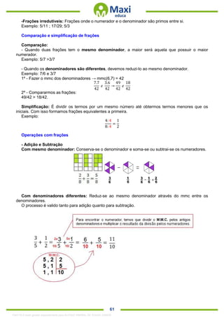 . 61
-Frações irredutíveis: Frações onde o numerador e o denominador são primos entre si.
Exemplo: 5/11 ; 17/29; 5/3
Comparação e simplificação de frações
Comparação:
- Quando duas frações tem o mesmo denominador, a maior será aquela que possuir o maior
numerador.
Exemplo: 5/7 >3/7
- Quando os denominadores são diferentes, devemos reduzi-lo ao mesmo denominador.
Exemplo: 7/6 e 3/7
1º - Fazer o mmc dos denominadores → mmc(6,7) = 42
7.7
42
𝑒
3.6
42
→
49
42
𝑒
18
42
2º - Compararmos as frações:
49/42 > 18/42.
Simplificação: É dividir os termos por um mesmo número até obtermos termos menores que os
iniciais. Com isso formamos frações equivalentes a primeira.
Exemplo:
4: 4
8: 4
=
1
2
Operações com frações
- Adição e Subtração
Com mesmo denominador: Conserva-se o denominador e soma-se ou subtrai-se os numeradores.
Com denominadores diferentes: Reduz-se ao mesmo denominador através do mmc entre os
denominadores.
O processo é valido tanto para adição quanto para subtração.
1342178 E-book gerado especialmente para ALOISIO AMARAL DE SOUZA JUNIOR
 