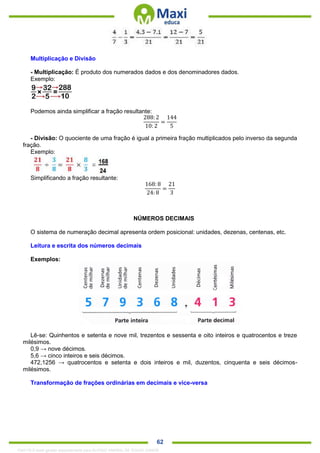 . 62
Multiplicação e Divisão
- Multiplicação: É produto dos numerados dados e dos denominadores dados.
Exemplo:
Podemos ainda simplificar a fração resultante:
288:2
10: 2
=
144
5
- Divisão: O quociente de uma fração é igual a primeira fração multiplicados pelo inverso da segunda
fração.
Exemplo:
Simplificando a fração resultante:
168: 8
24: 8
=
21
3
NÚMEROS DECIMAIS
O sistema de numeração decimal apresenta ordem posicional: unidades, dezenas, centenas, etc.
Leitura e escrita dos números decimais
Exemplos:
Lê-se: Quinhentos e setenta e nove mil, trezentos e sessenta e oito inteiros e quatrocentos e treze
milésimos.
0,9 → nove décimos.
5,6 → cinco inteiros e seis décimos.
472,1256 → quatrocentos e setenta e dois inteiros e mil, duzentos, cinquenta e seis décimos-
milésimos.
Transformação de frações ordinárias em decimais e vice-versa
1342178 E-book gerado especialmente para ALOISIO AMARAL DE SOUZA JUNIOR
 