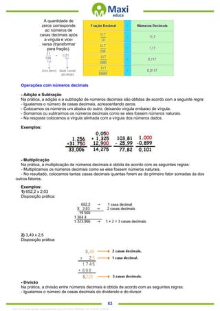 . 63
A quantidade de
zeros corresponde
ao números de
casas decimais após
a vírgula e vice-
versa (transformar
para fração).
Operações com números decimais
- Adição e Subtração
Na prática, a adição e a subtração de números decimais são obtidas de acordo com a seguinte regra:
- Igualamos o número de casas decimais, acrescentando zeros.
- Colocamos os números um abaixo do outro, deixando vírgula embaixo de vírgula.
- Somamos ou subtraímos os números decimais como se eles fossem números naturais.
- Na resposta colocamos a vírgula alinhada com a vírgula dos números dados.
Exemplos:
- Multiplicação
Na prática, a multiplicação de números decimais é obtida de acordo com as seguintes regras:
- Multiplicamos os números decimais como se eles fossem números naturais.
- No resultado, colocamos tantas casas decimais quantas forem as do primeiro fator somadas às dos
outros fatores.
Exemplos:
1) 652,2 x 2,03
Disposição prática:
2) 3,49 x 2,5
Disposição prática:
- Divisão
Na prática, a divisão entre números decimais é obtida de acordo com as seguintes regras:
- Igualamos o número de casas decimais do dividendo e do divisor.
1342178 E-book gerado especialmente para ALOISIO AMARAL DE SOUZA JUNIOR
 