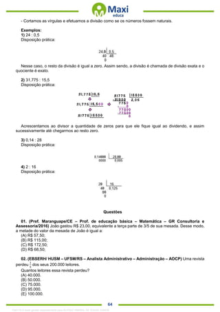 . 64
- Cortamos as vírgulas e efetuamos a divisão como se os números fossem naturais.
Exemplos:
1) 24 : 0,5
Disposição prática:
Nesse caso, o resto da divisão é igual a zero. Assim sendo, a divisão é chamada de divisão exata e o
quociente é exato.
2) 31,775 : 15,5
Disposição prática:
Acrescentamos ao divisor a quantidade de zeros para que ele fique igual ao dividendo, e assim
sucessivamente até chegarmos ao resto zero.
3) 0,14 : 28
Disposição prática:
4) 2 : 16
Disposição prática:
Questões
01. (Pref. Maranguape/CE – Prof. de educação básica – Matemática – GR Consultoria e
Assessoria/2016) João gastou R$ 23,00, equivalente a terça parte de 3/5 de sua mesada. Desse modo,
a metade do valor da mesada de João é igual a:
(A) R$ 57,50;
(B) R$ 115,00;
(C) R$ 172,50;
(D) R$ 68,50;
02. (EBSERH/ HUSM – UFSM/RS – Analista Administrativo – Administração – AOCP) Uma revista
perdeu
1
5
dos seus 200.000 leitores.
Quantos leitores essa revista perdeu?
(A) 40.000.
(B) 50.000.
(C) 75.000.
(D) 95.000.
(E) 100.000.
1342178 E-book gerado especialmente para ALOISIO AMARAL DE SOUZA JUNIOR
 
