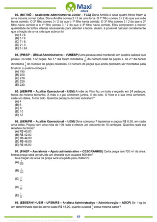 . 65
03. (METRÔ – Assistente Administrativo Júnior – FCC) Dona Amélia e seus quatro filhos foram a
uma doceria comer tortas. Dona Amélia comeu 2 / 3 de uma torta. O 1º filho comeu 3 / 2 do que sua mãe
havia comido. O 2º filho comeu 3 / 2 do que o 1º filho havia comido. O 3º filho comeu 3 / 2 do que o 2º
filho havia comido e o 4º filho comeu 3 / 2 do que o 3º filho havia comido. Eles compraram a menor
quantidade de tortas inteiras necessárias para atender a todos. Assim, é possível calcular corretamente
que a fração de uma torta que sobrou foi
(A) 5 / 6.
(B) 5 / 9.
(C) 7 / 8.
(D) 2 / 3.
(E) 5 / 24.
04. (PM/SP – Oficial Administrativo – VUNESP) Uma pessoa está montando um quebra-cabeça que
possui, no total, 512 peças. No 1.º dia foram montados
5
16
do número total de peças e, no 2.º dia foram
montados
3
8
do número de peças restantes. O número de peças que ainda precisam ser montadas para
finalizar o quebra-cabeça é:
(A) 190.
(B) 200.
(C) 210.
(D) 220.
(E) 230.
05. (UEM/PR – Auxiliar Operacional – UEM) A mãe do Vitor fez um bolo e repartiu em 24 pedaços,
todos de mesmo tamanho. A mãe e o pai comeram juntos, ¼ do bolo. O Vitor e a sua irmã comeram,
cada um deles, 1/4do bolo. Quantos pedaços de bolo sobraram?
(A) 4
(B) 6
(C) 8
(D) 10
(E) 12
06. (UEM/PR – Auxiliar Operacional – UEM) Dirce comprou 7 lapiseiras e pagou R$ 8,30, em cada
uma delas. Pagou com uma nota de 100 reais e obteve um desconto de 10 centavos. Quantos reais ela
recebeu de troco?
(A) R$ 40,00
(B) R$ 42,00
(C) R$ 44,00
(D) R$ 46,00
(E) R$ 48,00
07. (FINEP – Assistente – Apoio administrativo – CESGRANRIO) Certa praça tem 720 m2
de área.
Nessa praça será construído um chafariz que ocupará 600 dm2
.
Que fração da área da praça será ocupada pelo chafariz?
(A)
1
600
(B)
1
120
(C)
1
90
(D)
1
60
(E)
1
12
08. (EBSERH/ HUSM – UFSM/RS – Analista Administrativo – Administração – AOCP) Se 1 kg de
um determinado tipo de carne custa R$ 45,00, quanto custará
7
5
desta mesma carne?
1342178 E-book gerado especialmente para ALOISIO AMARAL DE SOUZA JUNIOR
 