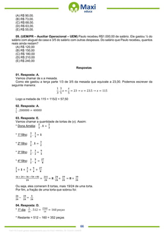 . 66
(A) R$ 90,00.
(B) R$ 73,00.
(C) R$ 68,00.
(D) R$ 63,00.
(E) R$ 55,00.
09. (UEM/PR – Auxiliar Operacional – UEM) Paulo recebeu R$1.000,00 de salário. Ele gastou ¼ do
salário com aluguel da casa e 3/5 do salário com outras despesas. Do salário que Paulo recebeu, quantos
reais ainda restam?
(A) R$ 120,00
(B) R$ 150,00
(C) R$ 180,00
(D) R$ 210,00
(E) R$ 240,00
Respostas
01. Resposta: A.
Vamos chamar de x a mesada.
Como ele gastou a terça parte 1/3 de 3/5 da mesada que equivale a 23,00. Podemos escrever da
seguinte maneira:
1
3
.
3
5
𝑥 =
𝑥
5
= 23 → 𝑥 = 23.5 → 𝑥 = 115
Logo a metade de 115 = 115/2 = 57,50
02. Resposta: A.
1
5
. 200000 = 40000
03. Resposta: E.
Vamos chamar a quantidade de tortas de (x). Assim:
* Dona Amélia:
𝟐
𝟑
. 𝟏 =
𝟐
𝟑
* 1º filho:
𝟑
𝟐
.
𝟐
𝟑
= 𝟏
* 2º filho:
𝟑
𝟐
. 𝟏 =
𝟑
𝟐
* 3º filho:
𝟑
𝟐
.
𝟑
𝟐
=
𝟗
𝟒
* 4º filho:
𝟑
𝟐
.
𝟗
𝟒
=
𝟐𝟕
𝟖
𝟐
𝟑
+ 𝟏 +
𝟑
𝟐
+
𝟗
𝟒
+
𝟐𝟕
𝟖
𝟏𝟔 + 𝟐𝟒 + 𝟑𝟔 + 𝟓𝟒 + 𝟖𝟏
𝟐𝟒
=
𝟐𝟏𝟏
𝟐𝟒
= 𝟖 .
𝟐𝟒
𝟐𝟒
+
𝟏𝟗
𝟐𝟒
= 𝟖 +
𝟏𝟗
𝟐𝟒
Ou seja, eles comeram 8 tortas, mais 19/24 de uma torta.
Por fim, a fração de uma torta que sobrou foi:
𝟐𝟒
𝟐𝟒
−
𝟏𝟗
𝟐𝟒
=
𝟓
𝟐𝟒
04. Resposta: D.
* 1º dia:
5
16
. 512 =
2560
16
= 160 𝑝𝑒ç𝑎𝑠
* Restante = 512 – 160 = 352 peças
1342178 E-book gerado especialmente para ALOISIO AMARAL DE SOUZA JUNIOR
 
