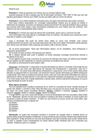 . 68
Observe que:
Premissa 1: todas as pessoas com câncer que eu conheço bebiam café
Quantas pessoas de fato a pessoa que faz tal afirmação conhecia? 100? 200? O fato que isto não
significa generalizar é afirmar que TODO mundo que bebe café vai morrer de câncer.
Premissa 2: uma médica bastante conhecida parou de ingerir este alimento para evitar a doença
Será essa médica especialista em oncologia (especialidade médica que se dedica ao estudo e
tratamento da neoplasia, incluindo sua etiologia e desenvolvimento)? Ou será ela pediatra? Aqui a pessoa
que escreve este texto baseou suas informações prestadas por uma médica que ele conhecia, nem
sabemos de fato a especialidade desta médica.
Premissa 3: o número de casos de câncer tem aumentado, assim como o consumo de café
Uma informação não pode afirmar a correlação entre as mesmas. Há estudos que comprovem isso?
Este fato é isolado a uma região?
Logo a conclusão não pode ser aceita como válida ou como uma verdade, pois nossos
questionamentos nos levam a crer que este argumento não é dito como válido. Pois podem existir pessoas
com câncer que não bebem café e pessoas que bebem café e não tem câncer.
Se na prova perguntasse: "Qual das informações abaixo, se for verdadeira, mais enfraquece o
argumento apresentado?"
(A) O autor do texto conhece 100 pessoas com câncer.
(B) a médica referida pelo autor é pediatra, só tendo estudado oncologia brevemente durante a
faculdade há 20 anos.
(C) as regiões do país onde o aumento do consumo de café tem sido maior nos últimos anos também
são as regiões que têm registrado os maiores aumentos na incidência de câncer.
(D) todos os conhecidos do autor bebem café.
Resolução: (“enfraquecer” o argumento é aquela afirmação que deixa a conclusão mais longe da sua
validade) repare que duas das alternativas de resposta não enfraquecem o argumento, mas sim o
reforçam: A e C. As outras duas alternativas enfraquecem o argumento, como vimos acima. Mas preste
atenção na pergunta feita no enunciado: nós devemos marcar aquela informação que MAIS enfraquece
o argumento. Com base na análise que fizemos acima, creio que você não tenha dificuldade de marcar a
alternativa D. Afinal, na alternativa B, o mero fato de a médica ter estudado oncologia por um curto período
e há muito tempo atrás não invalida totalmente a opinião dela, embora realmente enfraqueça um pouco
a argumentação do autor do texto.
Mais alguns exemplos:
1) Cinco aldeões foram trazidos à presença de um velho rei, acusados de haver roubado laranjas do
pomar real. Abelim, o primeiro a falar, falou tão baixo que o rei que era um pouco surdo não ouviu o que
ele disse. Os outros quatro acusados disseram: Bebelim: Cebelim é inocente, Cebelim: Dedelim é
inocente, Dedelim: Ebelim é culpado, Ebelim: Abelim é culpado.
O mago Merlim, que vira o roubo das laranjas e ouvira as declarações dos cinco acusados, disse então
ao rei: Majestade, apenas um dos cinco acusados é culpado e ele disse a verdade; os outros quatro são
inocentes e todos os quatro mentiram. O velho rei, que embora um pouco surdo era muito sábio, logo
concluiu corretamente que o culpado era:
(A) Abelim
(B) Bebelim
(C) Cebelim
(D) Dedelim
(E) Ebelim
Resolução: se quatro dos inocentes mentiram e somente um culpado disse a verdade temos no
quadro abaixo duas informações conflitantes: as duas primeiras pois se ambas mentem não poderia haver
dois culpados!!!. Então somente um dos dois que disseram que são inocentes está correto. Desta forma
se acha o culpado! Como consequência os outros últimos estão mentindo pois há 4 inocentes que
mentem. Testemos quem é o culpado:
1342178 E-book gerado especialmente para ALOISIO AMARAL DE SOUZA JUNIOR
 