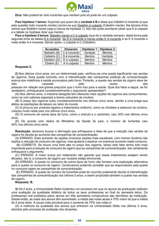 . 69
Dica: Não poderá ter dois inocentes que mentem pois só pode ter um culpado.
Para hipótese 1 temos: Supondo que quem diz a verdade é B e disse que Cebelim é inocente (e que
pela questão todo inocente mente) conclui-se que Dedelim é culpado (Cebelim mente). Na terceira linha
vemos que Dedelim mente (veja a coluna da hipótese 1). Isto não pode acontecer (dizer que D é culpado
e a tabela na hipótese dizer que mente).
Para a hipótese 2 temos: Bebelim mente e C é culpado (que diz a verdade sempre), desta forma pela
segunda linha da tabela D é inocente. Se D é inocente e mente então E é inocente e se E é inocente e
mete então A é inocente. Sendo assim, o culpado é C (Cebelim).
Acusados Disseram Hipótese 1 Hipótese 2
Bebelim (B) C é inocente Verdade Mentira
Cebelim (C) D é inocente Mentira Verdade
Dedelim (D) E é culpado Mentira Mentira
Ebelim (E) A é culpado Mentira Mentira
Resposta C.
2) Nos últimos cinco anos, em um determinado país, verificou-se uma queda significante nas vendas
de cigarros. Essa queda coincidiu com a intensificação das campanhas públicas de conscientização
acerca dos malefícios à saúde provocados pelo fumo. Portanto, a queda nas vendas de cigarro deve ter
sido causada pelo receio das
pessoas em relação aos graves prejuízos que o fumo traz para a saúde. Qual dos fatos a seguir, se for
verdadeiro, enfraquecerá consideravelmente o argumento apresentado?
(A) Nos últimos anos, a indústria tabagista tem oferecido mais opções de cigarros aos consumidores,
como os com sabores especiais e teores reduzidos de nicotina.
(B) O preço dos cigarros subiu consideravelmente nos últimos cinco anos, devido a uma praga que
afetou as plantações de tabaco ao redor do mundo.
(C) A procura por produtos ligados a tratamentos antifumo, como os chicletes e adesivos de nicotina,
cresceu muito neste país nos últimos cinco anos.
(D) O consumo de outros tipos de fumo, como o charuto e o cachimbo, caiu 30% nos últimos cinco
anos.
(E) De acordo com dados do Ministério da Saúde do país, o número de fumantes caiu
40% nos últimos cinco anos.
Resolução: devemos buscar a afirmação que enfraquece a ideia de que a redução nas vendas de
cigarro foi devida ao aumento das campanhas de conscientização.
(A) ERRADO. Esse aumento de opções (inclusive opções mais saudáveis, com menos nicotina) não
explica a redução do consumo de cigarros, mas ajudaria a explicar um eventual aumento neste consumo.
(B) CORRETO. Se houve uma forte alta no preço dos cigarros, talvez este fator tenha sido mais
importante para a redução do consumo de cigarro que as campanhas de conscientização. Isto certamente
enfraquece o argumento.
(C) ERRADO. A maior busca por tratamento não garante que esses tratamentos estejam sendo
eficazes, isto é, o consumo de cigarro por viciados esteja diminuindo.
(D) ERRADO. A queda no consumo de outros tipos de fumo não fornece uma explicação alternativa
para a queda no consumo de cigarro. Continuamos podendo acreditar que as responsáveis pela queda
no consumo sejam as campanhas de conscientização.
(E) ERRADO. A queda do número de fumantes pode ter ocorrido justamente devido à intensificação
das campanhas de conscientização nos últimos 5 anos, e assim propiciado também a queda nas vendas
de cigarro.
Resposta: B.
3) Há 2 anos, a Universidade Delta implantou um processo em que os alunos da graduação realizam
uma avaliação da qualidade didática de todos os seus professores ao final do semestre letivo. Os
professores mal avaliados pelos alunos em três semestres consecutivos são demitidos da instituição.
Desde então, as notas dos alunos têm aumentado: a média das notas atuais é 70% maior do que a média
de 2 anos atrás. A causa mais provável para o aumento de 70% nas notas é:
(A) a melhoria da qualidade dos alunos que entraram na Universidade Delta nos últimos 2 anos,
atraídos pelo processo de avaliação dos docentes.
1342178 E-book gerado especialmente para ALOISIO AMARAL DE SOUZA JUNIOR
 