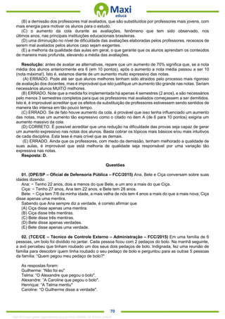 . 70
(B) a demissão dos professores mal avaliados, que são substituídos por professores mais jovens, com
mais energia para motivar os alunos para o estudo.
(C) o aumento da cola durante as avaliações, fenômeno que tem sido observado, nos
últimos anos, nas principais instituições educacionais brasileiras.
(D) uma diminuição no nível de dificuldade das avaliações elaboradas pelos professores, receosos de
serem mal avaliados pelos alunos caso sejam exigentes.
(E) a melhoria da qualidade das aulas em geral, o que garante que os alunos aprendam os conteúdos
de maneira mais profunda, elevando a média das avaliações.
Resolução: antes de avaliar as alternativas, repare que um aumento de 70% significa que, se a nota
média dos alunos anteriormente era 6 (em 10 pontos), após o aumento a nota média passou a ser 10
(nota máxima!). Isto é, estamos diante de um aumento muito expressivo das notas.
(A) ERRADO. Pode até ser que alunos melhores tenham sido atraídos pelo processo mais rigoroso
de avaliação dos docentes, mas é improvável que isto justifique um aumento tão grande nas notas. Seriam
necessários alunos MUITO melhores.
(B) ERRADO. Note que a medida foi implementada há apenas 4 semestres (2 anos), e são necessários
pelo menos 3 semestres completos para que os professores mal avaliados começassem a ser demitidos.
Isto é, é improvável acreditar que os efeitos da substituição de professores estivessem sendo sentidos de
maneira tão intensa em tão pouco tempo.
(C) ERRADO. Se de fato houve aumento da cola, é provável que isso tenha influenciado um aumento
das notas, mas um aumento tão expressivo como o citado no item A (de 6 para 10 pontos) exigiria um
aumento massivo da cola.
(D) CORRETO. É possível acreditar que uma redução na dificuldade das provas seja capaz de gerar
um aumento expressivo nas notas dos alunos. Basta cobrar os tópicos mais básicos e/ou mais intuitivos
de cada disciplina. Esta tese é mais crível que as demais.
(E) ERRADO. Ainda que os professores, com medo da demissão, tenham melhorado a qualidade de
suas aulas, é improvável que está melhoria de qualidade seja responsável por uma variação tão
expressiva nas notas.
Resposta: D.
Questões
01. (DPE/SP – Oficial de Defensoria Pública – FCC/2015) Ana, Bete e Ciça conversam sobre suas
idades dizendo:
Ana: − Tenho 22 anos, dois a menos do que Bete, e um ano a mais do que Ciça.
Ciça: − Tenho 27 anos, Ana tem 22 anos, e Bete tem 28 anos.
Bete: − Ciça tem 7/8 da minha idade, a mais velha de nós tem 4 anos a mais do que a mais nova; Ciça
disse apenas uma mentira.
Sabendo que Ana sempre diz a verdade, é correto afirmar que
(A) Ciça disse apenas uma mentira.
(B) Ciça disse três mentiras.
(C) Bete disse três mentiras.
(D) Bete disse apenas verdades.
(E) Bete disse apenas uma verdade.
02. (TCE/CE – Técnico de Controle Externo – Administração – FCC/2015) Em uma família de 6
pessoas, um bolo foi dividido no jantar. Cada pessoa ficou com 2 pedaços do bolo. Na manhã seguinte,
a avó percebeu que tinham roubado um dos seus dois pedaços de bolo. Indignada, fez uma reunião de
família para descobrir quem tinha roubado o seu pedaço de bolo e perguntou para as outras 5 pessoas
da família: “Quem pegou meu pedaço de bolo?"
As respostas foram:
Guilherme: “Não foi eu"
Telma: “O Alexandre que pegou o bolo".
Alexandre: “A Caroline que pegou o bolo".
Henrique: “A Telma mentiu"
Caroline: “O Guilherme disse a verdade".
1342178 E-book gerado especialmente para ALOISIO AMARAL DE SOUZA JUNIOR
 
