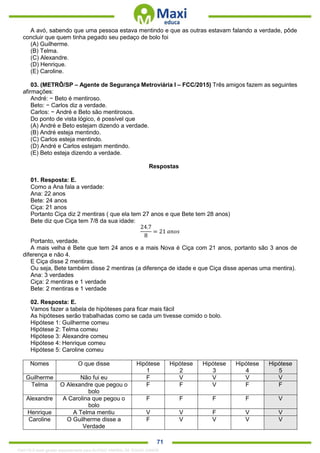 . 71
A avó, sabendo que uma pessoa estava mentindo e que as outras estavam falando a verdade, pôde
concluir que quem tinha pegado seu pedaço de bolo foi
(A) Guilherme.
(B) Telma.
(C) Alexandre.
(D) Henrique.
(E) Caroline.
03. (METRÔ/SP – Agente de Segurança Metroviária I – FCC/2015) Três amigos fazem as seguintes
afirmações:
André: − Beto é mentiroso.
Beto: − Carlos diz a verdade.
Carlos: − André e Beto são mentirosos.
Do ponto de vista lógico, é possível que
(A) André e Beto estejam dizendo a verdade.
(B) André esteja mentindo.
(C) Carlos esteja mentindo.
(D) André e Carlos estejam mentindo.
(E) Beto esteja dizendo a verdade.
Respostas
01. Resposta: E.
Como a Ana fala a verdade:
Ana: 22 anos
Bete: 24 anos
Ciça: 21 anos
Portanto Ciça diz 2 mentiras ( que ela tem 27 anos e que Bete tem 28 anos)
Bete diz que Ciça tem 7/8 da sua idade:
24.7
8
= 21 𝑎𝑛𝑜𝑠
Portanto, verdade.
A mais velha é Bete que tem 24 anos e a mais Nova é Ciça com 21 anos, portanto são 3 anos de
diferença e não 4.
E Ciça disse 2 mentiras.
Ou seja, Bete também disse 2 mentiras (a diferença de idade e que Ciça disse apenas uma mentira).
Ana: 3 verdades
Ciça: 2 mentiras e 1 verdade
Bete: 2 mentiras e 1 verdade
02. Resposta: E.
Vamos fazer a tabela de hipóteses para ficar mais fácil
As hipóteses serão trabalhadas como se cada um tivesse comido o bolo.
Hipótese 1: Guilherme comeu
Hipótese 2: Telma comeu
Hipótese 3: Alexandre comeu
Hipótese 4: Henrique comeu
Hipótese 5: Caroline comeu
Nomes O que disse Hipótese
1
Hipótese
2
Hipótese
3
Hipótese
4
Hipótese
5
Guilherme Não fui eu F V V V V
Telma O Alexandre que pegou o
bolo
F F V F F
Alexandre A Carolina que pegou o
bolo
F F F F V
Henrique A Telma mentiu V V F V V
Caroline O Guilherme disse a
Verdade
F V V V V
1342178 E-book gerado especialmente para ALOISIO AMARAL DE SOUZA JUNIOR
 