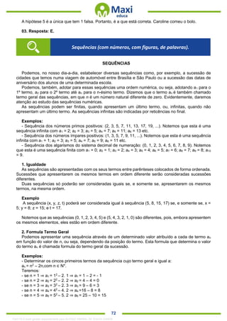. 72
A hipótese 5 é a única que tem 1 falsa. Portanto, é a que está correta. Caroline comeu o bolo.
03. Resposta: E.
SEQUÊNCIAS
Podemos, no nosso dia-a-dia, estabelecer diversas sequências como, por exemplo, a sucessão de
cidades que temos numa viagem de automóvel entre Brasília e São Paulo ou a sucessão das datas de
aniversário dos alunos de uma determinada escola.
Podemos, também, adotar para essas sequências uma ordem numérica, ou seja, adotando a1 para o
1º termo, a2 para o 2º termo até an para o n-ésimo termo. Dizemos que o termo an é também chamado
termo geral das sequências, em que n é um número natural diferente de zero. Evidentemente, daremos
atenção ao estudo das sequências numéricas.
As sequências podem ser finitas, quando apresentam um último termo, ou, infinitas, quando não
apresentam um último termo. As sequências infinitas são indicadas por reticências no final.
Exemplos:
- Sequência dos números primos positivos: (2, 3, 5, 7, 11, 13, 17, 19, ...). Notemos que esta é uma
sequência infinita com a1 = 2; a2 = 3; a3 = 5; a4 = 7; a5 = 11; a6 = 13 etc.
- Sequência dos números ímpares positivos: (1, 3, 5, 7, 9, 11, ...). Notemos que esta é uma sequência
infinita com a1 = 1; a2 = 3; a3 = 5; a4 = 7; a5 = 9; a6 = 11 etc.
- Sequência dos algarismos do sistema decimal de numeração: (0, 1, 2, 3, 4, 5, 6, 7, 8, 9). Notemos
que esta é uma sequência finita com a1 = 0; a2 = 1; a3 = 2; a4 = 3; a5 = 4; a6 = 5; a7 = 6; a8 = 7; a9 = 8; a10
= 9.
1. Igualdade
As sequências são apresentadas com os seus termos entre parênteses colocados de forma ordenada.
Sucessões que apresentarem os mesmos termos em ordem diferente serão consideradas sucessões
diferentes.
Duas sequências só poderão ser consideradas iguais se, e somente se, apresentarem os mesmos
termos, na mesma ordem.
Exemplo
A sequência (x, y, z, t) poderá ser considerada igual à sequência (5, 8, 15, 17) se, e somente se, x =
5; y = 8; z = 15; e t = 17.
Notemos que as sequências (0, 1, 2, 3, 4, 5) e (5, 4, 3, 2, 1, 0) são diferentes, pois, embora apresentem
os mesmos elementos, eles estão em ordem diferente.
2. Formula Termo Geral
Podemos apresentar uma sequência através de um determinado valor atribuído a cada de termo an
em função do valor de n, ou seja, dependendo da posição do termo. Esta formula que determina o valor
do termo an é chamada formula do termo geral da sucessão.
Exemplos:
- Determinar os cincos primeiros termos da sequência cujo termo geral e igual a:
an = n2
– 2n,com n ∈ N*.
Teremos:
- se n = 1 ⇒ a1 = 12
– 2. 1 ⇒ a1 = 1 – 2 = - 1
- se n = 2 ⇒ a2 = 22
– 2. 2 ⇒ a2 = 4 – 4 = 0
- se n = 3 ⇒ a3 = 32
– 2. 3 ⇒ a3 = 9 – 6 = 3
- se n = 4 ⇒ a4 = 42
– 4. 2 ⇒ a4 =16 – 8 = 8
- se n = 5 ⇒ a5 = 52
– 5. 2 ⇒ a5 = 25 – 10 = 15
Sequências (com números, com figuras, de palavras).
1342178 E-book gerado especialmente para ALOISIO AMARAL DE SOUZA JUNIOR
 